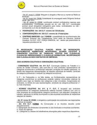 NÚCLEO PREPARATÓRIO DE EXAME DE ORDEM



        - Art. 8º, inciso V, CR/88: Ninguém é obrigado a filiar-se ou manter-se filiado ao
        Sindicato;
        - Art. 8º, inciso VIII, CR/88: Estabilidade do empregado eleito Dirigente Sindical
        (SUM. 369 TST);
        - Art. 8º, inciso IV, CR/88: contribuição sindical confederativa (apenas para
        sindicalizados). Contribuição prevista em lei –Art. 580 CLT –contribuição
        sindical anual obrigatória (obrigatória para todos, sindicalizados ou não -
        corresponde a um dia de trabalho por ano).
    •   FEDERAÇÕES –Art. 534 CLT: mínimo de 5 Sindicatos
    •   CONFEDERAÇÕES–Art. 535 CLT: mínimo de 3 Federações
    •   CENTRAIS SINDICAIS –Lei. 11648/08 – possibilidade de reconhecimento das
        Centrais Sindicais dos Trabalhadores como parte da Estrutura Sindical
        brasileira. Ex:CUT, CGT. FORÇA SINDICAL, etc , desde que preenchidos os
        requisitos previstos em lei.



35 NEGOCIAÇÃO COLETIVA. FUNÇÃO. NÍVEIS DE NEGOCIAÇÃO.
INSTRUMENTOS NORMATIVOS NEGOCIADOS: ACORDO COLETIVO E
CONVENÇÃO COLETIVA DE TRABALHO. EFEITOS DAS CLÁUSULAS.
CLÁUSULAS OBRIGACIONAIS E CLÁUSULAS NORMATIVAS. INCORPORAÇÃO
DAS CLÁUSULAS NOS CONTRATOS DE EMPREGO.

-DOS ACORDOS COLETIVOS E CONVENÇÕES COLETIVAS;

- CONVENÇÃO COLETIVA: Art. 611 CLT: Convenção Coletiva de Trabalho é o
acordo de caráter normativo, pelo qual dois ou mais sindicatos representativos de
categorias econômicas e profissionais estipulam condições de trabalho aplicáveis, no
âmbito das respectivas representações, às relações individuais de trabalho. (sindicato
da categoria profissional x sindicato da categoria econômica)

§ 2º - As Federações e, na falta destas, as Confederações representativas de
categorias econômicas ou profissionais poderão celebrar convenções coletivas de
trabalho para reger as relações das categorias a elas vinculadas, inorganizadas em
sindicatos, no âmbito de suas representações. (sindicato da categoria profissional x 1
ou mais empresas)

- ACORDO COLETIVO: Art. 611, § 1º, CLT: É facultado aos sindicatos
representativos de categorias profissionais celebrar Acordos Coletivos com uma ou
mais empresas da correspondente categoria econômica, que estipulem condições de
trabalho, aplicáveis no âmbito da empresa ou das empresas acordantes às respectivas
relações de trabalho.

- Art. 8º, inciso VI, CR/88: é obrigatória a participação dos sindicatos nas negociações
coletivas de trabalho;
- Art. 613 CLT: FORMA: As Convenções e os Acordos deverão conter
obrigatòriamente:
I - Designação dos Sindicatos convenentes ou dos Sindicatos e empresas acordantes;
II - Prazo de vigência;
III - Categorias ou classes de trabalhadores abrangidas pelos respectivos dispositivos;


                                                                                       55
 