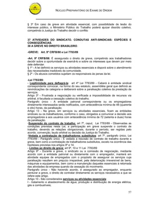 NÚCLEO PREPARATÓRIO DE EXAME DE ORDEM



§ 3º Em caso de greve em atividade essencial, com possibilidade de lesão do
interesse público, o Ministério Público do Trabalho poderá ajuizar dissídio coletivo,
competindo à Justiça do Trabalho decidir o conflito


37 ATIVIDADES DO SINDICATO. CONDUTAS ANTI-SINDICAIS: ESPÉCIES E
CONSEQÜÊNCIAS.
38 A GREVE NO DIREITO BRASILEIRO.

-GREVE: Art. 9º CRFB/88 e Lei 7783/89

-Art. 9º CRFB/88: É assegurado o direito de greve, competindo aos trabalhadores
decidir sobre a oportunidade de exercê-lo e sobre os interesses que devam por meio
dele defender.
§ 1º - A lei definirá os serviços ou atividades essenciais e disporá sobre o atendimento
das necessidades inadiáveis da comunidade.
§ 2º - Os abusos cometidos sujeitam os responsáveis às penas da lei.

-Lei 7783/89:
- Legitimidade para deflagrá-la: art 4º Lei 7783/89 - Caberá à entidade sindical
correspondente convocar, na forma do seu estatuto, assembléia geral que definirá as
reivindicações da categoria e deliberará sobre a paralisação coletiva da prestação de
serviços.
Artigo 3º - Frustrada a negociação ou verificada a impossibilidade de recursos via
arbitral, é facultada a cessação coletiva do trabalho.
Parágrafo único - A entidade patronal correspondente ou os empregadores
diretamente interessados serão notificados, com antecedência mínima de 48 (quarenta
e oito) horas, da paralisação.
Artigo 13 - Na greve, em serviços ou atividades essenciais, ficam as entidades
sindicais ou os trabalhadores, conforme o caso, obrigados a comunicar a decisão aos
empregadores e aos usuários com antecedência mínima de 72 (setenta e duas) horas
da paralisação.
-Suspensão do contrato de trabalho: art 7º, caput, Lei 7783/89 - Observadas as
condições previstas nesta Lei, a participação em greve suspende o contrato de
trabalho, devendo as relações obrigacionais, durante o período, ser regidas pelo
acordo, convenção, laudo arbitral ou decisão da Justiça do Trabalho.
-Vedada a contratação de trabalhadores substitutos: art 7º, parágrafo único, Lei
7783/89 - Parágrafo único - É vedada a rescisão de contrato de trabalho durante a
greve, bem como a contratação de trabalhadores substitutos, exceto na ocorrência das
hipóteses previstas nos artigos 9º e 14.
- Limites ao direito de greve: art 9º, 10 e 11 Lei 7783/89
Artigo 9º - Durante a greve, o sindicato ou a comissão de negociação, mediante
acordo com a entidade patronal ou diretamente com o empregador, manterá em
atividade equipes de empregados com o propósito de assegurar os serviços cuja
paralisação resultem em prejuízo irreparável, pela deterioração irreversível de bens,
máquinas e equipamentos, bem como a manutenção daqueles essenciais à retomada
das atividades da empresa quando da cessação do movimento.
Parágrafo único - Não havendo acordo, é assegurado ao empregador, enquanto
perdurar a greve, o direito de contratar diretamente os serviços necessários a que se
refere este artigo.
Artigo 10 - São considerados serviços ou atividades essenciais:
I - tratamento e abastecimento de água; produção e distribuição de energia elétrica,
gás e combustíveis;

                                                                                     57
 