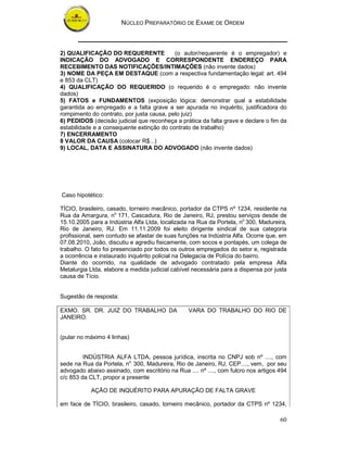 NÚCLEO PREPARATÓRIO DE EXAME DE ORDEM



2) QUALIFICAÇÃO DO REQUERENTE              (o autor/requerente é o empregador) e
INDICAÇÃO DO ADVOGADO E CORRESPONDENTE ENDEREÇO PARA
RECEBIMENTO DAS NOTIFICAÇÕES/INTIMAÇÕES (não invente dados)
3) NOME DA PEÇA EM DESTAQUE (com a respectiva fundamentação legal: art. 494
e 853 da CLT)
4) QUALIFICAÇÃO DO REQUERIDO (o requerido é o empregado: não invente
dados)
5) FATOS e FUNDAMENTOS (exposição lógica: demonstrar qual a estabilidade
garantida ao empregado e a falta grave a ser apurada no inquérito, justificadora do
rompimento do contrato, por justa causa, pelo juiz)
6) PEDIDOS (decisão judicial que reconheça a prática da falta grave e declare o fim da
estabilidade e a consequente extinção do contrato de trabalho)
7) ENCERRAMENTO
8 VALOR DA CAUSA (colocar R$...)
9) LOCAL, DATA E ASSINATURA DO ADVOGADO (não invente dados)




Caso hipotético:

TÍCIO, brasileiro, casado, torneiro mecânico, portador da CTPS nº 1234, residente na
Rua da Amargura, no 171, Cascadura, Rio de Janeiro, RJ, prestou serviços desde de
15.10.2005 para a Indústria Alfa Ltda, localizada na Rua da Portela, no 300, Madureira,
Rio de Janeiro, RJ. Em 11.11.2009 foi eleito dirigente sindical de sua categoria
profissional, sem contudo se afastar de suas funções na Indústria Alfa. Ocorre que, em
07.08.2010, João, discutiu e agrediu fisicamente, com socos e pontapés, um colega de
trabalho. O fato foi presenciado por todos os outros empregados do setor e, registrada
a ocorrência e instaurado inquérito policial na Delegacia de Polícia do bairro.
Diante do ocorrido, na qualidade de advogado contratado pela empresa Alfa
Metalurgia Ltda, elabore a medida judicial cabível necessária para a dispensa por justa
causa de Tício.


Sugestão de resposta:

EXMO. SR. DR. JUIZ DO TRABALHO DA                VARA DO TRABALHO DO RIO DE
JANEIRO.


(pular no máximo 4 linhas)


         INDÚSTRIA ALFA LTDA, pessoa jurídica, inscrita no CNPJ sob nº ...., com
sede na Rua da Portela, no 300, Madureira, Rio de Janeiro, RJ, CEP...., vem, por seu
advogado abaixo assinado, com escritório na Rua .... nº ...., com fulcro nos artigos 494
c/c 853 da CLT, propor a presente

            AÇÃO DE INQUÉRITO PARA APURAÇÃO DE FALTA GRAVE

em face de TÍCIO, brasileiro, casado, torneiro mecânico, portador da CTPS nº 1234,

                                                                                     60
 