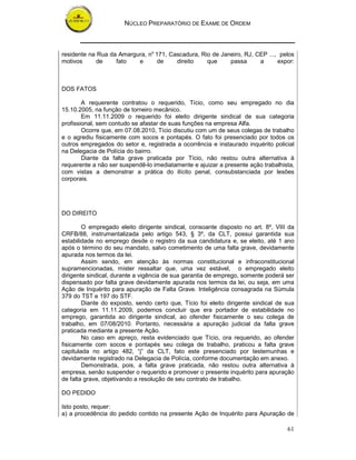 NÚCLEO PREPARATÓRIO DE EXAME DE ORDEM



residente na Rua da Amargura, no 171, Cascadura, Rio de Janeiro, RJ, CEP ..., pelos
motivos      de    fato   e       de    direito    que     passa      a      expor:



DOS FATOS

        A requerente contratou o requerido, Tício, como seu empregado no dia
15.10.2005, na função de torneiro mecânico.
        Em 11.11.2009 o requerido foi eleito dirigente sindical de sua categoria
profissional, sem contudo se afastar de suas funções na empresa Alfa.
        Ocorre que, em 07.08.2010, Tício discutiu com um de seus colegas de trabalho
e o agrediu fisicamente com socos e pontapés. O fato foi presenciado por todos os
outros empregados do setor e, registrada a ocorrência e instaurado inquérito policial
na Delegacia de Polícia do bairro.
        Diante da falta grave praticada por Tício, não restou outra alternativa à
requerente a não ser suspendê-lo imediatamente e ajuizar a presente ação trabalhista,
com vistas a demonstrar a prática do ilícito penal, consubstanciada por lesões
corporais.




DO DIREITO

        O empregado eleito dirigente sindical, consoante disposto no art. 8º, VIII da
CRFB/88, instrumentalizada pelo artigo 543, § 3º, da CLT, possui garantida sua
estabilidade no emprego desde o registro da sua candidatura e, se eleito, até 1 ano
após o término do seu mandato, salvo cometimento de uma falta grave, devidamente
apurada nos termos da lei.
        Assim sendo, em atenção às normas constitucional e infraconstitucional
supramencionadas, mister ressaltar que, uma vez estável, o empregado eleito
dirigente sindical, durante a vigência de sua garantia de emprego, somente poderá ser
dispensado por falta grave devidamente apurada nos termos da lei, ou seja, em uma
Ação de Inquérito para apuração de Falta Grave. Inteligência consagrada na Súmula
379 do TST e 197 do STF.
        Diante do exposto, sendo certo que, Tício foi eleito dirigente sindical de sua
categoria em 11.11.2009, podemos concluir que era portador de estabilidade no
emprego, garantida ao dirigente sindical, ao ofender fisicamente o seu colega de
trabalho, em 07/08/2010. Portanto, necessária a apuração judicial da falta grave
praticada mediante a presente Ação.
        No caso em apreço, resta evidenciado que Tício, ora requerido, ao ofender
fisicamente com socos e pontapés seu colega de trabalho, praticou a falta grave
capitulada no artigo 482, “j” da CLT, fato este presenciado por testemunhas e
devidamente registrado na Delegacia de Polícia, conforme documentação em anexo.
        Demonstrada, pois, a falta grave praticada, não restou outra alternativa à
empresa, senão suspender o requerido e promover o presente inquérito para apuração
de falta grave, objetivando a resolução de seu contrato de trabalho.

DO PEDIDO

Isto posto, requer:
a) a procedência do pedido contido na presente Ação de Inquérito para Apuração de

                                                                                   61
 