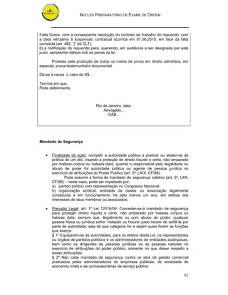 NÚCLEO PREPARATÓRIO DE EXAME DE ORDEM



Falta Grave, com a conseqüente resolução do contrato de trabalho do requerido, com
a data retroativa à suspensão contratual ocorrida em 07.08.2010, em face da falta
cometida (art. 482, “j” da CLT);
b) a notificação do requerido para, querendo, em audiência a ser designada por este
juízo, apresentar defesa sob as penas da lei.

       Protesta pela produção de todos os meios de prova em direito admitidos, em
especial, prova testemunhal e documental.

Dá-se à causa o valor de R$...

Termos em que,
Pede deferimento.



                                 Rio de Janeiro, data.
                                     Advogado...
                                        OAB...




Mandado de Segurança


   •   Finalidade da ação: compelir a autoridade pública a praticar ou abster-se da
       prática de um ato, visando a proteção de direito líquido e certo, não amparado
       por habeas-corpus ou habeas-data, quando o responsável pela ilegalidade ou
       abuso de poder for autoridade pública ou agente de pessoa jurídica no
       exercício de atribuições do Poder Publico (art. 5º, LXIX, CF/88).
              Pode assumir a forma de mandado de segurança coletivo (art. 5º, LXX,
       CF/88) – neste caso, pode ser impetrado por:
       a) partido político com representação no Congresso Nacional;
       b) organização sindical, entidade de classe ou associação legalmente
       constituída e em funcionamento há pelo menos um ano, em defesa dos
       interesses de seus membros ou associados;

   •   Previsão Legal: art. 1º Lei 12016/09: Conceder-se-á mandado de segurança
       para proteger direito líquido e certo, não amparado por habeas corpus ou
       habeas data, sempre que, ilegalmente ou com abuso de poder, qualquer
       pessoa física ou jurídica sofrer violação ou houver justo receio de sofrê-la por
       parte de autoridade, seja de que categoria for e sejam quais forem as funções
       que exerça.
       § 1º Equiparam-se às autoridades, para os efeitos desta Lei, os representantes
       ou órgãos de partidos políticos e os administradores de entidades autárquicas,
       bem como os dirigentes de pessoas jurídicas ou as pessoas naturais no
       exercício de atribuições do poder público, somente no que disser respeito a
       essas atribuições.
       § 2º Não cabe mandado de segurança contra os atos de gestão comercial
       praticados pelos administradores de empresas públicas, de sociedade de
       economia mista e de concessionárias de serviço público.

                                                                                    62
 