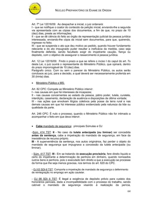 NÚCLEO PREPARATÓRIO DE EXAME DE ORDEM



Art. 7º Lei 12016/09: Ao despachar a inicial, o juiz ordenará:
I - que se notifique o coator do conteúdo da petição inicial, enviando-lhe a segunda
via apresentada com as cópias dos documentos, a fim de que, no prazo de 10
(dez) dias, preste as informações;
II - que se dê ciência do feito ao órgão de representação judicial da pessoa jurídica
interessada, enviando-lhe cópia da inicial sem documentos, para que, querendo,
ingresse no feito;
III - que se suspenda o ato que deu motivo ao pedido, quando houver fundamento
relevante e do ato impugnado puder resultar a ineficácia da medida, caso seja
finalmente deferida, sendo facultado exigir do impetrante caução, fiança ou
depósito, com o objetivo de assegurar o ressarcimento à pessoa jurídica.

Art. 12 Lei 12016/09: Findo o prazo a que se refere o inciso I do caput do art. 7o
desta Lei, o juiz ouvirá o representante do Ministério Público, que opinará, dentro
do prazo improrrogável de 10 (dez) dias.
Parágrafo único. Com ou sem o parecer do Ministério Público, os autos serão
conclusos ao juiz, para a decisão, a qual deverá ser necessariamente proferida em
30 (trinta) dias.

•   Ministério Público x MS:

Art. 82 CPC: Compete ao Ministério Público intervir:
I - nas causas em que há interesses de incapazes;
II - nas causas concernentes ao estado da pessoa, pátrio poder, tutela, curatela,
interdição, casamento, declaração de ausência e disposições de última vontade;
III - nas ações que envolvam litígios coletivos pela posse da terra rural e nas
demais causas em que há interesse público evidenciado pela natureza da lide ou
qualidade da parte.

Art. 246 CPC: É nulo o processo, quando o Ministério Público não for intimado a
acompanhar o feito em que deva intervir.


•   Cabe mandado de segurança: principais Súmulas e OJ

-Súm. 414 TST: II - No caso da tutela antecipada (ou liminar) ser concedida
antes da sentença, cabe a impetração do mandado de segurança, em face da
inexistência de recurso próprio.
III - A superveniência da sentença, nos autos originários, faz perder o objeto do
mandado de segurança que impugnava a concessão da tutela antecipada (ou
liminar).

- Súm. 417 TST: III - Em se tratando de execução provisória, fere direito líquido e
certo do impetrante a determinação de penhora em dinheiro, quando nomeados
outros bens à penhora, pois o executado tem direito a que a execução se processe
da forma que lhe seja menos gravosa, nos termos do art. 620 do CPC.

- OJ 63 SDI-II TST: Comporta a impetração de mandado de segurança o deferimento
de reintegração no emprego em ação cautelar.

- OJ 98 SDI II TST: É ilegal a exigência de depósito prévio para custeio dos
honorários periciais, dada a incompatibilidade com o processo do trabalho, sendo
cabível o mandado de segurança visando à realização da perícia,

                                                                                  64
 