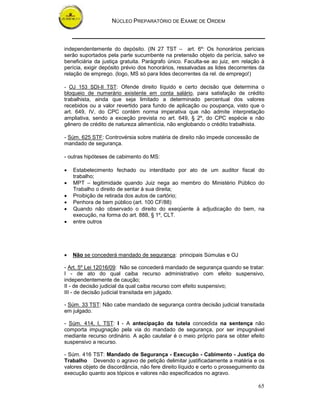 NÚCLEO PREPARATÓRIO DE EXAME DE ORDEM



independentemente do depósito. (IN 27 TST – art. 6º: Os honorários periciais
serão suportados pela parte sucumbente na pretensão objeto da perícia, salvo se
beneficiária da justiça gratuita. Parágrafo único. Faculta-se ao juiz, em relação à
perícia, exigir depósito prévio dos honorários, ressalvadas as lides decorrentes da
relação de emprego. (logo, MS só para lides decorrentes da rel. de emprego!)

- OJ 153 SDI-II TST: Ofende direito líquido e certo decisão que determina o
bloqueio de numerário existente em conta salário, para satisfação de crédito
trabalhista, ainda que seja limitado a determinado percentual dos valores
recebidos ou a valor revertido para fundo de aplicação ou poupança, visto que o
art. 649, IV, do CPC contém norma imperativa que não admite interpretação
ampliativa, sendo a exceção prevista no art. 649, § 2º, do CPC espécie e não
gênero de crédito de natureza alimentícia, não englobando o crédito trabalhista.

- Súm. 625 STF: Controvérsia sobre matéria de direito não impede concessão de
mandado de segurança.

- outras hipóteses de cabimento do MS:

•   Estabelecimento fechado ou interditado por ato de um auditor fiscal do
    trabalho;
•   MPT – legitimidade quando Juiz nega ao membro do Ministério Público do
    Trabalho o direito de sentar à sua direita;
•   Proibição de retirada dos autos de cartório;
•   Penhora de bem público (art. 100 CF/88)
•   Quando não observado o direito do exeqüente à adjudicação do bem, na
    execução, na forma do art. 888, § 1º, CLT.
•   entre outros




•   Não se concederá mandado de segurança: principais Súmulas e OJ

- Art. 5º Lei 12016/09: Não se concederá mandado de segurança quando se tratar:
I - de ato do qual caiba recurso administrativo com efeito suspensivo,
independentemente de caução;
II - de decisão judicial da qual caiba recurso com efeito suspensivo;
III - de decisão judicial transitada em julgado.

- Súm. 33 TST: Não cabe mandado de segurança contra decisão judicial transitada
em julgado.

- Súm. 414, I, TST: I - A antecipação da tutela concedida na sentença não
comporta impugnação pela via do mandado de segurança, por ser impugnável
mediante recurso ordinário. A ação cautelar é o meio próprio para se obter efeito
suspensivo a recurso.

- Súm. 416 TST: Mandado de Segurança - Execução - Cabimento - Justiça do
Trabalho Devendo o agravo de petição delimitar justificadamente a matéria e os
valores objeto de discordância, não fere direito líquido e certo o prosseguimento da
execução quanto aos tópicos e valores não especificados no agravo.

                                                                                 65
 