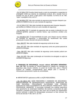 NÚCLEO PREPARATÓRIO DE EXAME DE ORDEM



- OJ 137 SDI-II TST:Constitui direito líquido e certo do empregador a suspensão do
empregado, ainda que detentor de estabilidade sindical, até a decisão final do
inquérito em que se apure a falta grave a ele imputada, na forma do art. 494,
“caput” e parágrafo único, da CLT.

- OJ 140 SDI-II TST: Não cabe mandado de segurança para impugnar despacho que
acolheu ou indeferiu liminar em outro mandado de segurança.

- OJ 142 SDI-II TST: Não cabe mandado de segurança para impugnar despacho
que acolheu ou indeferiu liminar em outro mandado de segurança

- OJ 144 SDI-II TST: O mandado de segurança não se presta à obtenção de uma
sentença genérica, aplicável a eventos futuros, cuja ocorrência constitui uma
incógnita

- OJ 148 SDI-II TST: É responsabilidade da parte, para interpor recurso ordinário
em mandado de segurança, a comprovação do recolhimento das custas
processuais no prazo recursal, sob pena de deserção.

- Súm. 266 STF: Não cabe mandado de segurança contra lei em tese

- Súm. 267 STF: Não cabe mandado de segurança contra ato judicial passível de
recurso ou correição.

- Súm. 268 STF: Não cabe mandado de segurança contra decisão judicial com
trânsito em julgado.

- Súm. 512 STF: Não cabe condenação em honorários de advogado na ação de
mandado de segurança.



► MANDADO DE SEGURANÇA: recurso cabível: RECURSO ORDINÁRIO:
Súm. 201 TST: Da decisão do Tribunal Regional do Trabalho em mandado de
segurança cabe recurso ordinário, no prazo de 8 (oito) dias, para o Tribunal
Superior do Trabalho, correspondendo igual dilação para o recorrido e
interessados apresentarem razões de contrariedade.



► IMPORTANTE!!! (aplicáveis ao MS e à AÇÃO RESCISÓRIA)

- OJ 152 SDI-II TST: AÇÃO RESCISÓRIA E MANDADO DE SEGURANÇA.
IRREGULARIDADE DE REPRESENTAÇÃO PROCESSUAL VERIFICADA NA
FASE      RECURSAL.     PROCURAÇÃO        OUTORGADA        COM      PODERES
ESPECÍFICOS PARA AJUIZAMENTO DE RECLAMAÇÃO TRABALHISTA. VÍCIO
PROCESSUAL INSANÁVEL. A procuração outorgada com poderes específicos
para ajuizamento de reclamação trabalhista não autoriza a propositura de ação
rescisória e mandado de segurança, bem como não se admite sua regularização
quando verificado o defeito de representação processual na fase recursal, nos
termos da Súmula nº 383, item II, do TST.


                                                                               67
 