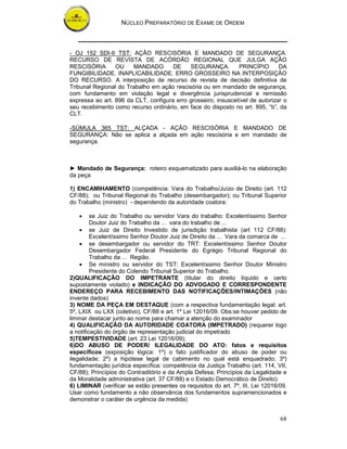 NÚCLEO PREPARATÓRIO DE EXAME DE ORDEM



- OJ 152 SDI-II TST: AÇÃO RESCISÓRIA E MANDADO DE SEGURANÇA.
RECURSO DE REVISTA DE ACÓRDÃO REGIONAL QUE JULGA AÇÃO
RESCISÓRIA       OU    MANDADO        DE    SEGURANÇA.         PRINCÍPIO       DA
FUNGIBILIDADE. INAPLICABILIDADE. ERRO GROSSEIRO NA INTERPOSIÇÃO
DO RECURSO. A interposição de recurso de revista de decisão definitiva de
Tribunal Regional do Trabalho em ação rescisória ou em mandado de segurança,
com fundamento em violação legal e divergência jurisprudencial e remissão
expressa ao art. 896 da CLT, configura erro grosseiro, insuscetível de autorizar o
seu recebimento como recurso ordinário, em face do disposto no art. 895, “b”, da
CLT.

-SÚMULA 365 TST: ALÇADA - AÇÃO RESCISÓRIA E MANDADO DE
SEGURANÇA: Não se aplica a alçada em ação rescisória e em mandado de
segurança.



► Mandado de Segurança: roteiro esquematizado para auxiliá-lo na elaboração
da peça

1) ENCAMIHAMENTO (competência: Vara do Trabalho/Juízo de Direito (art. 112
CF/88); ou Tribunal Regional do Trabalho (desembargador); ou Tribunal Superior
do Trabalho (ministro) - dependendo da autoridade coatora:

   •     se Juiz do Trabalho ou servidor Vara do trabalho: Excelentíssimo Senhor
         Doutor Juiz do Trabalho da ... vara do trabalho de ...
    • se Juiz de Direito Investido de jurisdição trabalhista (art 112 CF/88):
         Excelentíssimo Senhor Doutor Juiz de Direito da ... Vara da comarca de ...
    • se desembargador ou servidor do TRT: Excelentíssimo Senhor Doutor
         Desembargador Federal Presidente do Egrégio Tribunal Regional do
         Trabalho da ... Região.
    • Se ministro ou servidor do TST: Excelentíssimo Senhor Doutor Ministro
         Presidente do Colendo Tribunal Superior do Trabalho.
2)QUALIFICAÇÃO DO IMPETRANTE (titular do direito líquido e certo
supostamente violado) e INDICAÇÃO DO ADVOGADO E CORRESPONDENTE
ENDEREÇO PARA RECEBIMENTO DAS NOTIFICAÇÕES/INTIMAÇÕES (não
invente dados)
3) NOME DA PEÇA EM DESTAQUE (com a respectiva fundamentação legal: art.
5º, LXIX ou LXX (coletivo), CF/88 e art. 1º Lei 12016/09. Obs:se houver pedido de
liminar destacar junto ao nome para chamar a atenção do examinador
4) QUALIFICAÇÃO DA AUTORIDADE COATORA (IMPETRADO) (requerer logo
a notificação do órgão de representação judicial do impetrado
5)TEMPESTIVIDADE (art. 23 Lei 12016/09);
6)DO ABUSO DE PODER/ ILEGALIDADE DO ATO: fatos e requisitos
específicos (exposição lógica: 1º) o fato justificador do abuso de poder ou
ilegalidade; 2º) a hipótese legal de cabimento no qual está enquadrado; 3º)
fundamentação jurídica específica: competência da Justiça Trabalho (art. 114, VII,
CF/88); Princípios do Contraditório e da Ampla Defesa; Princípios da Legalidade e
da Moralidade administrativa (art. 37 CF/88) e o Estado Democrático de Direito)
6) LIMINAR (verificar se estão presentes os requisitos do art. 7º, III, Lei 12016/09.
Usar como fundamento a não observância dos fundamentos supramencionados e
demonstrar o caráter de urgência da medida)


                                                                                  68
 