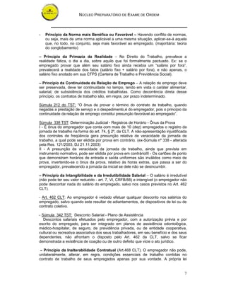 NÚCLEO PREPARATÓRIO DE EXAME DE ORDEM



-   Princípio da Norma mais Benéfica ou Favorável – Havendo conflito de normas,
    ou seja, mais de uma norma aplicável a uma mesma situação, aplicar-se-á aquela
    que, no todo, no conjunto, seja mais favorável ao empregado. (majoritária: teoria
    do conglobamento)

– Princípio da Primazia da Realidade – No Direito do Trabalho, prevalece a
realidade fática, o dia a dia, sobre aquilo que foi formalmente pactuado. Ex: se o
empregado provar que além seu salário fixo ainda recebia um “salário por fora”,
prevalecerá a realidade dos fatos (salário fixo + salário por fora), e não apenas, o
salário fixo anotado em sua CTPS (Carteira de Trabalho e Previdência Social).

– Princípio da Continuidade da Relação de Emprego – A relação de emprego deve
ser preservada, deve ter continuidade no tempo, tendo em vista o caráter alimentar,
salarial, de subsistência dos créditos trabalhistas. Como decorrência direta desse
princípio, os contratos de trabalho são, em regra, por prazo indeterminado.

Súmula 212 do TST: “O ônus de provar o término do contrato de trabalho, quando
negadas a prestação de serviço e o despedimento,é do empregador, pois o princípio da
continuidade da relação de emprego constitui presunção favorável ao empregado”.

Súmula 338 TST: Determinação Judicial - Registros de Horário - Ônus da Prova
I - É ônus do empregador que conta com mais de 10 (dez) empregados o registro da
jornada de trabalho na forma do art. 74, § 2º, da CLT. A não-apresentação injustificada
dos controles de freqüência gera presunção relativa de veracidade da jornada de
trabalho, a qual pode ser elidida por prova em contrário. (ex-Súmula nº 338 - alterada
pela Res. 121/2003, DJ 21.11.2003)
II - A presunção de veracidade da jornada de trabalho, ainda que prevista em
instrumento normativo, pode ser elidida por prova em contrárioIII - Os cartões de ponto
que demonstram horários de entrada e saída uniformes são inválidos como meio de
prova, invertendo-se o ônus da prova, relativo às horas extras, que passa a ser do
empregador, prevalecendo a jornada da inicial se dele não se desincumbir.

– Princípio da Intangibilidade e da Irredutibilidade Salarial – O salário é irredutível
(não pode ter seu valor reduzido - art. 7, VI, CRFB/88) e intangível (o empregador não
pode descontar nada do salário do empregado, salvo nos casos previstos no Art. 462
CLT).

- Art. 462 CLT: Ao empregador é vedado efetuar qualquer desconto nos salários do
empregado, salvo quando este resultar de adiantamentos, de dispositivos de lei ou de
contrato coletivo.

- Súmula 342 TST: Desconto Salarial - Plano de Assistência
   Descontos salariais efetuados pelo empregador, com a autorização prévia e por
escrito do empregado, para ser integrado em planos de assistência odontológica,
médico-hospitalar, de seguro, de previdência privada, ou de entidade cooperativa,
cultural ou recreativa associativa dos seus trabalhadores, em seu benefício e dos seus
dependentes, não afrontam o disposto pelo Art. 462 da CLT, salvo se ficar
demonstrada a existência de coação ou de outro defeito que vicie o ato jurídico.

 – Princípio da Inalterabilidade Contratual (Art.468 CLT). O empregador não pode,
unilateralmente, alterar, em regra, condições essenciais de trabalho contidas no
contrato de trabalho de seus empregados apenas por sua vontade. A própria lei


                                                                                     7
 