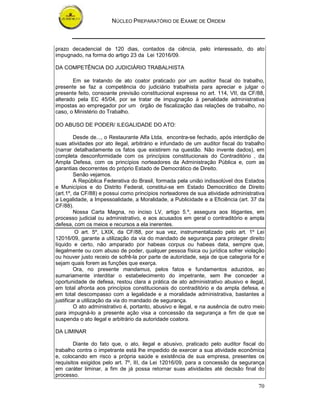NÚCLEO PREPARATÓRIO DE EXAME DE ORDEM



prazo decadencial de 120 dias, contados da ciência, pelo interessado, do ato
impugnado, na forma do artigo 23 da Lei 12016/09.

DA COMPETÊNCIA DO JUDICIÁRIO TRABALHISTA

       Em se tratando de ato coator praticado por um auditor fiscal do trabalho,
presente se faz a competência do judiciário trabalhista para apreciar e julgar o
presente feito, consoante previsão constitucional expressa no art. 114, VII, da CF/88,
alterado pela EC 45/04, por se tratar de impugnação à penalidade administrativa
impostas ao empregador por um órgão de fiscalização das relações de trabalho, no
caso, o Ministério do Trabalho.

DO ABUSO DE PODER/ ILEGALIDADE DO ATO:

         Desde de..., o Restaurante Alfa Ltda, encontra-se fechado, após interdição de
suas atividades por ato ilegal, arbitrário e infundado de um auditor fiscal do trabalho
(narrar detalhadamente os fatos que existirem na questão. Não invente dados), em
completa desconformidade com os princípios constitucionais do Contraditório , da
Ampla Defesa, com os princípios norteadores da Administração Pública e, com as
garantias decorrentes do próprio Estado de Democrático de Direito.
         Senão vejamos.
         A República Federativa do Brasil, formada pela união indissolúvel dos Estados
e Municípios e do Distrito Federal, constitui-se em Estado Democrático de Direito
(art.1º, da CF/88) e possui como princípios norteadores de sua atividade administrativa
a Legalidade, a Impessoalidade, a Moralidade, a Publicidade e a Eficiência (art. 37 da
CF/88).
         Nossa Carta Magna, no inciso LV, artigo 5.º, assegura aos litigantes, em
processo judicial ou administrativo, e aos acusados em geral o contraditório e ampla
defesa, com os meios e recursos a ela inerentes.
         O art. 5º, LXIX, da CF/88, por sua vez, instrumentalizado pelo art. 1º Lei
12016/09, garante a utilização da via do mandado de segurança para proteger direito
líquido e certo, não amparado por habeas corpus ou habeas data, sempre que,
ilegalmente ou com abuso de poder, qualquer pessoa física ou jurídica sofrer violação
ou houver justo receio de sofrê-la por parte de autoridade, seja de que categoria for e
sejam quais forem as funções que exerça.
         Ora, no presente mandamus, pelos fatos e fundamentos aduzidos, ao
sumariamente interditar o estabelecimento do impetrante, sem lhe conceder a
oportunidade de defesa, restou clara a prática de ato administrativo abusivo e ilegal,
em total afronta aos princípios constitucionais do contraditório e da ampla defesa, e
em total descompasso com a legalidade e a moralidade administrativa, bastantes a
justificar a utilização da via do mandado de segurança.
         O ato administrativo é, portanto, abusivo e ilegal, e na ausência de outro meio
para impugná-lo a presente ação visa a concessão da segurança a fim de que se
suspenda o ato ilegal e arbitrário da autoridade coatora.

DA LIMINAR

        Diante do fato que, o ato, ilegal e abusivo, praticado pelo auditor fiscal do
trabalho contra o impetrante está lhe impedido de exercer a sua atividade econômica
e, colocando em risco a própria saúde e existência de sua empresa, presentes os
requisitos exigidos pelo art. 7º, III, da Lei 12016/09, para a concessão da segurança
em caráter liminar, a fim de já possa retornar suas atividades até decisão final do
processo.

                                                                                     70
 