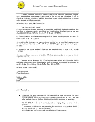 NÚCLEO PREPARATÓRIO DE EXAME DE ORDEM



        Ou seja, havendo relevância e fundado receio de ineficácia da medida, requer,
seja, liminarmente, concedida a segurança a fim de que se suspenda o ato de
interdição que deu motivo ao pedido, permitindo que o impetrante retome o quanto
antes às suas atividades normais.

PEDIDO E REQUERIMENTOS FINAIS

        Por todo o exposto, requer:
a) a concessão da liminar para que se suspenda os efeitos do ato impugnado que
interditou o estabelecimento, permitindo ao impetrante o imediato retorno de sua
atividade econômica, na forma do art. 7º, III, da Lei 12016/09;

b) a notificação da autoridade coatora para que preste informações em 10 dias, na
forma do art. 7º, I, Lei 12016/09;

c) a notificação do órgão de representação judicial que a autoridade coatora está
vinculado, nos moldes do art. 6º e 7º, II, Lei 12016/09, para que, querendo, ingresse
no feito;

d) a abertura de vistas ao MPT para que se manifeste em 10 dias – art. 12 Lei
12016/09;

e) a concessão da segurança e, caráter definitivo, confirmando os termos da liminar
supramencionada.

        Requer, ainda, a juntada dos documentos anexos, aptos a comprovar a prática
pela autoridade coatora do ato abusivo e ilegal praticado, em atenção ao disposto no
art. 6,§ 1º, Lei 12016/09 c/c 830 da CLT e Súm. 415 do TST.

Dá-se à causa o valor de R$...

Termos em que,
Pede deferimento.

Local..., data...
Advogado...
OAB...




Ação Rescisória


    •   Finalidade da ação: rescisão da decisão coberta pela autoridade da coisa
        julgada material, visando sanar um dos vícios previstos no art. 485 CPC. Ou
        seja, rescisão de uma decisão definitiva (de mérito: sentença ou acórdão),

        Art. 485 CPC: A sentença de mérito, transitada em julgado, pode ser rescindida
        quando:
        I - se verificar que foi dada por prevaricação, concussão ou corrupção do juiz (
        art. 319, 316 e 317 CP, respectivamente)
        II - proferida por juiz impedido ou absolutamente incompetente;

                                                                                     71
 