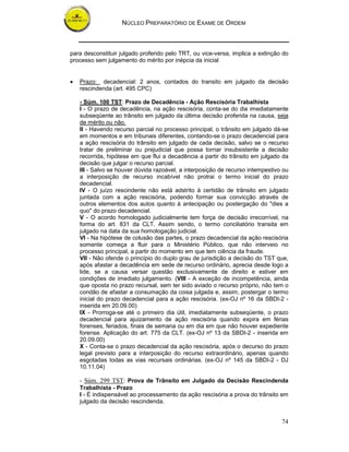 NÚCLEO PREPARATÓRIO DE EXAME DE ORDEM



para desconstituir julgado proferido pelo TRT, ou vice-versa, implica a extinção do
processo sem julgamento do mérito por inépcia da inicial


•   Prazo: decadencial: 2 anos, contados do transito em julgado da decisão
    rescindenda (art. 495 CPC)

    - Súm. 100 TST: Prazo de Decadência - Ação Rescisória Trabalhista
    I - O prazo de decadência, na ação rescisória, conta-se do dia imediatamente
    subseqüente ao trânsito em julgado da última decisão proferida na causa, seja
    de mérito ou não.
    II - Havendo recurso parcial no processo principal, o trânsito em julgado dá-se
    em momentos e em tribunais diferentes, contando-se o prazo decadencial para
    a ação rescisória do trânsito em julgado de cada decisão, salvo se o recurso
    tratar de preliminar ou prejudicial que possa tornar insubsistente a decisão
    recorrida, hipótese em que flui a decadência a partir do trânsito em julgado da
    decisão que julgar o recurso parcial.
    III - Salvo se houver dúvida razoável, a interposição de recurso intempestivo ou
    a interposição de recurso incabível não protrai o termo inicial do prazo
    decadencial.
    IV - O juízo rescindente não está adstrito à certidão de trânsito em julgado
    juntada com a ação rescisória, podendo formar sua convicção através de
    outros elementos dos autos quanto à antecipação ou postergação do "dies a
    quo" do prazo decadencial.
    V - O acordo homologado judicialmente tem força de decisão irrecorrível, na
    forma do art. 831 da CLT. Assim sendo, o termo conciliatório transita em
    julgado na data da sua homologação judicial.
    VI - Na hipótese de colusão das partes, o prazo decadencial da ação rescisória
    somente começa a fluir para o Ministério Público, que não interveio no
    processo principal, a partir do momento em que tem ciência da fraude.
    VII - Não ofende o princípio do duplo grau de jurisdição a decisão do TST que,
    após afastar a decadência em sede de recurso ordinário, aprecia desde logo a
    lide, se a causa versar questão exclusivamente de direito e estiver em
    condições de imediato julgamento. (VIII - A exceção de incompetência, ainda
    que oposta no prazo recursal, sem ter sido aviado o recurso próprio, não tem o
    condão de afastar a consumação da coisa julgada e, assim, postergar o termo
    inicial do prazo decadencial para a ação rescisória. (ex-OJ nº 16 da SBDI-2 -
    inserida em 20.09.00)
    IX - Prorroga-se até o primeiro dia útil, imediatamente subseqüente, o prazo
    decadencial para ajuizamento de ação rescisória quando expira em férias
    forenses, feriados, finais de semana ou em dia em que não houver expediente
    forense. Aplicação do art. 775 da CLT. (ex-OJ nº 13 da SBDI-2 - inserida em
    20.09.00)
    X - Conta-se o prazo decadencial da ação rescisória, após o decurso do prazo
    legal previsto para a interposição do recurso extraordinário, apenas quando
    esgotadas todas as vias recursais ordinárias. (ex-OJ nº 145 da SBDI-2 - DJ
    10.11.04)

    - Súm. 299 TST: Prova de Trânsito em Julgado da Decisão Rescindenda
    Trabalhista - Prazo
    I - É indispensável ao processamento da ação rescisória a prova do trânsito em
    julgado da decisão rescindenda.


                                                                                 74
 
