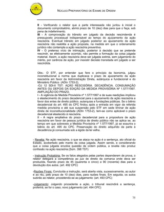 NÚCLEO PREPARATÓRIO DE EXAME DE ORDEM



   II - Verificando o relator que a parte interessada não juntou à inicial o
   documento comprobatório, abrirá prazo de 10 (dez) dias para que o faça, sob
   pena de indeferimento.
   III - A comprovação do trânsito em julgado da decisão rescindenda é
   pressuposto processual indispensável ao tempo do ajuizamento da ação
   rescisória. Eventual trânsito em julgado posterior ao ajuizamento da ação
   rescisória não reabilita a ação proposta, na medida em que o ordenamento
   jurídico não contempla a ação rescisória preventiva.
   IV - O pretenso vício de intimação, posterior à decisão que se pretende
   rescindir, se efetivamente ocorrido, não permite a formação da coisa julgada
   material. Assim, a ação rescisória deve ser julgada extinta, sem julgamento do
   mérito, por carência de ação, por inexistir decisão transitada em julgado a ser
   rescindida.


   Obs.: O STF, por entender que fere o princípio da Isonomia, julgou
   inconstitucional a norma que duplicava o prazo de ajuizamento da ação
   rescisória em favor da Administração Direta, autárquica e fundacional e do
   Ministério Público (ADIn 1753-2),
   -OJ 12 SDI-II TST: AÇÃO RESCISÓRIA. DECADÊNCIA. CONSUMAÇÃO
   ANTES OU DEPOIS DA EDIÇÃO DA MEDIDA PROVISÓRIA Nº 1.577/1997.
   AMPLIAÇÃO DO PRAZO.
   I - A vigência da Medida Provisória nº 1.577/1997 e de suas reedições implicou
   o elastecimento do prazo decadencial para o ajuizamento da ação rescisória a
   favor dos entes de direito público, autarquias e fundações públicas. Se o biênio
   decadencial do art. 495 do CPC findou após a entrada em vigor da referida
   medida provisória e até sua suspensão pelo STF em sede liminar de ação
   direta de inconstitucionalidade (ADIn 1753-2), tem-se como aplicável o prazo
   decadencial elastecido à rescisória.
   II - A regra ampliativa do prazo decadencial para a propositura de ação
   rescisória em favor de pessoa jurídica de direito público não se aplica se, ao
   tempo em que sobreveio a Medida Provisória nº 1.577/1997, já se exaurira o
   biênio do art. 495 do CPC. Preservação do direito adquirido da parte à
   decadência já consumada sob a égide da lei velha.


- Revelia: Na ação rescisória, o que se ataca na ação é a sentença, ato oficial do
Estado, acobertado pelo manto da coisa julgada. Assim sendo, e considerando
que a coisa julgada envolve questão de ordem pública, a revelia não produz
confissão na ação rescisória.(Súm. 398 TST)

- Instrução Probatória: Se os fatos alegados pelas partes dependerem de prova, o
relator delegará a competência ao juiz de direito da comarca onde deva ser
produzida, fixando prazo de 45 (quarenta e cinco) a 90 (noventa) dias para a
devolução dos autos. (art. 492 CPC)

-Razões Finais: Concluída a instrução, será aberta vista, sucessivamente, ao autor
e ao réu, pelo prazo de 10 (dez) dias, para razões finais. Em seguida, os autos
subirão ao relator, procedendo-se ao julgamento: (art. 493 CPC)

-Julgamento: Julgando procedente a ação, o tribunal rescindirá a sentença,
proferirá, se for o caso, novo julgamento (art. 494 CPC)


                                                                                75
 