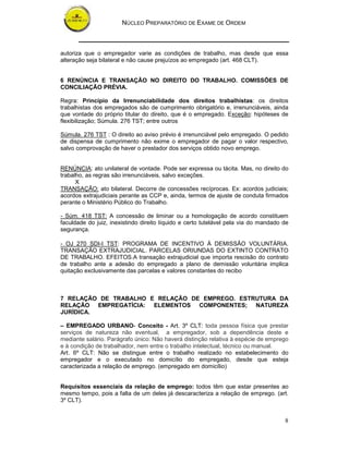 NÚCLEO PREPARATÓRIO DE EXAME DE ORDEM



autoriza que o empregador varie as condições de trabalho, mas desde que essa
alteração seja bilateral e não cause prejuízos ao empregado (art. 468 CLT).


6 RENÚNCIA E TRANSAÇÃO NO DIREITO DO TRABALHO. COMISSÕES DE
CONCILIAÇÃO PRÉVIA.

Regra: Princípio da Irrenunciabilidade dos direitos trabalhistas: os direitos
trabalhistas dos empregados são de cumprimento obrigatório e, irrenunciáveis, ainda
que vontade do próprio titular do direito, que é o empregado. Exceção: hipóteses de
flexibilização; Súmula. 276 TST; entre outros

Súmula. 276 TST : O direito ao aviso prévio é irrenunciável pelo empregado. O pedido
de dispensa de cumprimento não exime o empregador de pagar o valor respectivo,
salvo comprovação de haver o prestador dos serviços obtido novo emprego.


RENÚNCIA: ato unilateral de vontade. Pode ser expressa ou tácita. Mas, no direito do
trabalho, as regras são irrenunciáveis, salvo exceções.
      X
TRANSAÇÃO: ato bilateral. Decorre de concessões recíprocas. Ex: acordos judiciais;
acordos extrajudiciais perante as CCP e, ainda, termos de ajuste de conduta firmados
perante o Ministério Público do Trabalho.

- Súm. 418 TST: A concessão de liminar ou a homologação de acordo constituem
faculdade do juiz, inexistindo direito líquido e certo tutelável pela via do mandado de
segurança.

- OJ 270 SDI-I TST: PROGRAMA DE INCENTIVO À DEMISSÃO VOLUNTÁRIA.
TRANSAÇÃO EXTRAJUDICIAL. PARCELAS ORIUNDAS DO EXTINTO CONTRATO
DE TRABALHO. EFEITOS.A transação extrajudicial que importa rescisão do contrato
de trabalho ante a adesão do empregado a plano de demissão voluntária implica
quitação exclusivamente das parcelas e valores constantes do recibo



7 RELAÇÃO DE TRABALHO E RELAÇÃO DE EMPREGO. ESTRUTURA DA
RELAÇÃO EMPREGATÍCIA: ELEMENTOS COMPONENTES; NATUREZA
JURÍDICA.

– EMPREGADO URBANO- Conceito - Art. 3º CLT: toda pessoa física que prestar
serviços de natureza não eventual, a empregador, sob a dependência deste e
mediante salário. Parágrafo único: Não haverá distinção relativa à espécie de emprego
e à condição de trabalhador, nem entre o trabalho intelectual, técnico ou manual.
Art. 6º CLT: Não se distingue entre o trabalho realizado no estabelecimento do
empregador e o executado no domicílio do empregado, desde que esteja
caracterizada a relação de emprego. (empregado em domicílio)


Requisitos essenciais da relação de emprego: todos têm que estar presentes ao
mesmo tempo, pois a falta de um deles já descaracteriza a relação de emprego. (art.
3º CLT).


                                                                                     8
 