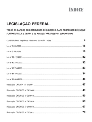 ÍNDICE

LEGISLAÇÃO FEDERAL
TODOS OS CARGOS DOS CONCURSOS DE INGRESSO, PARA PROFESSOR DE ENSINO
FUNDAMENTAL II E MÉDIO, E DE ACESSO, PARA GESTOR EDUCACIONAL


Constituição da República Federativa do Brasil - 1988 ............................................................... 4


Lei nº 8.069/1990 ....................................................................................................................... 16


Lei nº 9.394/1996 ....................................................................................................................... 18


Lei nº 10.172/2001 ..................................................................................................................... 32


Lei nº 10.436/2002 ..................................................................................................................... 33


Lei nº 10.793/2003 ..................................................................................................................... 33


Lei nº 11.494/2007 ..................................................................................................................... 34


Lei nº 11.645/2008 ..................................................................................................................... 46


Resolução CNE/CP nº 01/2004 ............................................................................................... 47

Resolução CNE/CEB nº 04/2006 .............................................................................................. 49

Resolução CNE/CEB nº 03/2010 .............................................................................................. 50


Resolução CNE/CEB nº 04/2010 .............................................................................................. 53


Resolução CNE/CEB nº 07/2010 .............................................................................................. 67

Resolução CNE/CEB nº 02/2012 .............................................................................................. 78
 