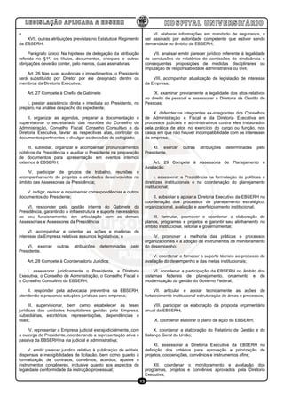 e                                                                            VI. elaborar informações em mandado de segurança, a
    XVII. outras atribuições previstas no Estatuto e Regimento           ser assinado por autoridade competente que estiver sendo
da EBSERH.                                                               demandada no âmbito da EBSERH;

     Parágrafo único. Na hipótese de delegação da atribuição                 VII. analisar emitir parecer jurídico referente à legalidade
referida no §1º, os títulos, documentos, cheques e outras                de conclusões de relatórios de comissões de sindicância e
obrigações deverão conter, pelo menos, duas assinaturas.                 consequentes proposições de medidas disciplinares ou
                                                                         imputação de responsabilidade administrativa ou civil;
    Art. 26 Nas suas ausências e impedimentos, o Presidente
será substituído por Diretor por ele designado dentre os                     VIII. acompanhar atualização de legislação de interesse
membros da Diretoria Executiva.                                          da Empresa;

    Art. 27 Compete à Chefia de Gabinete:                                    IX. examinar previamente a legalidade dos atos relativos
                                                                         ao direito de pessoal e assessorar a Diretoria de Gestão de
    I. prestar assistência direta e imediata ao Presidente, no           Pessoas;
preparo, na análise despacho do expediente;
                                                                             X. defender os integrantes ex-integrantes dos Conselhos
     II. organizar as agendas, preparar a documentação e                 de Administração e Fiscal e da Diretoria Executiva em
supervisionar o secretariado das reuniões do Conselho de                 processos judiciais e administrativos contra eles instaurados
Administração, Conselho Fiscal, Conselho Consultivo e da                 pela prática de atos no exercício do cargo ou função, nos
Diretoria Executiva, lavrar as respectivas atas, controlar os            casos em que não houver incompatibilidade com os interesses
documentos pertinentes e divulgar as decisões do colegiado;              da empresa;

    III. subsidiar, organizar e acompanhar pronunciamentos                   XI. exercer     outras   atribuições   determinadas    pelo
públicos da Presidência e auxiliar o Presidente na preparação            Presidente.
de documentos para apresentação em eventos internos
externos à EBSERH;                                                           Art. 29 Compete à Assessoria de Planejamento e
                                                                         Avaliação:
   IV. participar de grupos de trabalho, reuniões e
acompanhamento de projetos e atividades desenvolvidos no                       I. assessorar a Presidência na formulação de políticas e
âmbito das Assessorias da Presidência;                                   diretrizes institucionais e na coordenação do planejamento
                                                                         institucional;
    V. redigir, revisar e movimentar correspondências e outros
documentos do Presidente;                                                    II. subsidiar e apoiar a Diretoria Executiva da EBSERH na
                                                                         coordenação dos processos de planejamento estratégico,
    VI. responder pela gestão interna do Gabinete da                     organizacional, avaliação e aperfeiçoamento institucional;
Presidência, garantindo a infraestrutura e suporte necessários
ao seu funcionamento, em articulação com as demais                           III. formular, promover e coordenar a elaboração de
Assessorias e Assessores da Presidência;                                 planos, programas e projetos e garantir seu alinhamento no
                                                                         âmbito institucional, setorial e governamental;
     VI. acompanhar e orientar as ações e matérias de
interesse da Empresa relativas assuntos legislativos; e                      IV. promover a melhoria das práticas e processos
                                                                         organizacionais e a adoção de instrumentos de monitoramento
    VI. exercer     outras   atribuições   determinadas     pelo         do desempenho;
Presidente.
                                                                              V. coordenar e fornecer o suporte técnico ao processo de
    Art. 28 Compete à Coordenadoria Jurídica:                            avaliação do desempenho e das metas institucionais;

    I. assessorar juridicamente o Presidente, a Diretoria                     VI. coordenar a participação da EBSERH no âmbito dos
Executiva, o Conselho de Administração, o Conselho Fiscal e              sistemas federais de planejamento, orçamento e de
o Conselho Consultivo da EBSERH;                                         modernização da gestão do Governo Federal;

    II. responder pela advocacia preventiva na EBSERH,                        VII. articular e apoiar tecnicamente as ações de
atendendo e propondo soluções jurídicas para empresa;                    fortalecimento institucional estruturação de áreas e processos;

       III. supervisionar, bem como estabelecer as teses                     VIII. participar da elaboração da proposta orçamentária
jurídicas das unidades hospitalares geridas pela Empresa,                anual da EBSERH;
subsidiárias, escritórios, representações, dependências e
filiais;                                                                     IX. coordenar elaborar o plano de ação da EBSERH;

    IV. representar a Empresa judicial extrajudicialmente, com               X. coordenar a elaboração do Relatório de Gestão e do
a outorga do Presidente, coordenando a representação ativa e             Balanço Geral da União;
passiva da EBSERH na via judicial e administrativa;
                                                                              XI. assessorar a Diretoria Executiva da EBSERH na
     V. emitir parecer jurídico relativo à publicação de editais,        definição dos critérios para aprovação e priorização de
dispensas e inexigibilidades de licitação, bem como quanto à             projetos, cooperações, convênios e instrumentos afins;
formalização de contratos, convênios, acordos, ajustes e
instrumentos congêneres, inclusive quanto aos aspectos de                    XII. coordenar o monitoramento e avaliação dos
legalidade conformidade da instrução processual;                         programas, projetos e convênios aprovados pela Diretoria
                                                                         Executiva;
                                                                    13
 
