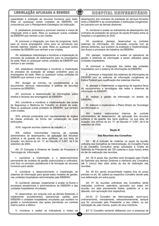 capacitação e avaliação de recursos humanos para sede,                 desempenho dos contratos de prestação de serviços firmados
filiais ou quaisquer outras unidades da EBSERH, em                     entre a EBSERH e as universidades e instituições congêneres,
consonância com o Planejamento Estratégico da Instituição;             em parceria com as demais diretorias;

     X. estabelecer processos e promover eventos e meios de                VI. monitorar e avaliar os indicadores de desempenho dos
integração entre a sede, filiais ou quaisquer outras unidades          contratos de prestação de serviços de saúde firmados entre os
da EBSERH que venham a ser criadas;                                    hospitais e os gestores do SUS;

    XI. promover a integração, por meio de programas, tanto                 VII. coordenar, planejar, desenvolver ou contratar
para os novos empregados como para os servidores dos                   sistemas de informação, em discussão conjunta com as
demais regimes, lotados na sede, filiais ou quaisquer outras           demais diretorias, que auxiliem na avaliação e implementação
unidades da EBSERH que venham a ser criadas;                           dos fluxos e processos de trabalhos da EBSERH;

    XII. estabelecer metodologia e monitorar a implantação do              VIII. planejar, implementar e avaliar os aplicativos de
processo de avaliação de desempenho para os empregados                 gestão e sistemas de informação a serem utilizados pelas
da sede, filiais ou quaisquer outras unidades da EBSERH que            unidades hospitalares;
venham a ser criadas;
                                                                           IX. promover a integração dos dados das unidades
   XIII. estabelecer metodologia e monitorar a implantação             hospitalares com o sistema de informações da EBSERH;
do processo de avaliação de estágio probatório para os
empregados da sede, filiais ou quaisquer outras unidades da                X. promover a integração dos sistemas de informações da
EBSERH que venham a ser criadas;                                       EBSERH com os sistemas de informação congêneres da
                                                                       Esfera Federal para qualificação dos sistemas internos;
    XIV. divulgar as normas, os procedimentos e os
documentos técnicos relacionados à política de recursos                     XI. planejar e implementar a segurança da logística física
humanos da EBSERH;                                                     de equipamentos e tecnologias das redes e sistemas de
                                                                       informação da EBSERH;
     XV. promover a disseminação de informações sobre
direitos e deveres dos empregados da EBSERH;                              XI. realizar a gestão da informação no âmbito da
                                                                       EBSERH;
       XVI. coordenar e monitorar a implementação das ações
de Segurança e Medicina do Trabalho no âmbito da sede,                      XI. elaborar e implementar o Plano Diretor de Tecnologia
filiais ou quaisquer outras unidades da EBSERH que venham              da Informação e;
a ser criadas;
                                                                           XIV. instituir instrumentos internos de controle
     XVII. articular juntamente com representantes de órgãos           administrativo de desempenho, de aplicação dos recursos
de classe sindicais, de forma dar consecução às suas                   públicos e da guarda dos bens públicos, na sua área de
atribuições;                                                           atuação, nos termos do art. 17, do Decreto nº 3.591, de 6 de
                                                                       setembro de 2000.
    XVIII. negociar acordos coletivos de trabalho; e
                                                                                                 Seção III
    XIX. instituir instrumentos internos de controle
administrativo de desempenho, de aplicação dos recursos                               Das Reuniões dos Conselhos
públicos e da guarda dos bens públicos, na sua área de
atuação, nos termos do art. 17, do Decreto nº 3.591, de 6 de                Art . 38 A inclusão de matérias na pauta da reunião
setembro de 2000.                                                      ordinária dos Conselhos de Administração, do Conselho Fiscal
                                                                       e do Conselho Consultivo serão solicitadas à Chefia de
    Art. 37 Compete à Diretoria de Gestão de Processos e               Gabinete do Presidente até 72h (setenta e duas horas) antes
Tecnologia da Informação:                                              do dia de realização das reuniões.

    I. coordenar a implantação e o desenvolvimento                         Art. 39 A pauta das reuniões será divulgada pela Chefia
permanente de modelos de gestão padronizados e unificados,             de Gabinete aos demais Diretores e membros dos Conselhos
com foco no processo assistencial e de formação de recursos            até 5 (cinco) dias úteis antes do dia de realização das
humanos para saúde;                                                    reuniões.

     II. coordenar o desenvolvimento e implantação de                      Art. 40 Em sendo encaminhada matéria fora do prazo
sistemas de informação para apoiar estes modelos de gestão,            previsto no art. 38, caberá ao respectivo Conselho decidir pela
nas unidades hospitalares administradas pela EBSERH;                   sua deliberação em extra-pauta.

    III. coordenar, planejar, implementar e avaliar os fluxos e             Art. 41 As reuniões ordinárias dos Conselhos serão
processos assistenciais e administrativos da EBSERH e das              realizadas conforme calendário aprovado por estes em
unidades hospitalares vinculadas;                                      reunião, em data previamente fixada, podendo vir a ser
                                                                       alterado, com aprovação dos respectivos;
     IV. desenvolver, em conjunto com as demais Diretorias, e
implementar procedimentos operacionais padrão para                          Art.42. O Conselho de Administração reunir-se-á,
EBSERH e unidades hospitalares vinculadas que auxiliem na              ordinariamente, mensalmente, extraordinariamente, sempre
gestão e monitoramento das ações permitindo um controle                que for convocado pelo Presidente, a seu critério, ou por
interno prévio e efetivo;                                              solicitação de, pelo menos, quatro de seus membros.

    V. monitorar e avaliar os indicadores e metas de                       §1º O Conselho somente deliberará com a presença da
                                                                  16
 
