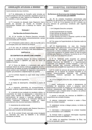 maioria absoluta dos seus membros.                                                               Seção I

    § 2º As deliberações do Conselho serão tomadas por                 Da Estrutura de Governança das Unidades Hospitalares
maioria simples de votos dos presentes, respeitado quorum do                        administradas pela EBSERH
§ 1º, e registradas em atas, cabendo ao Presidente, além do
voto ordinário, o voto de qualidade.                                       Art. 46. As unidades hospitalares administradas pela
                                                                      EBSERH em decorrência dos contratos previstos pelo Art. 6º
    § 3º A proposta de alteração deste Regimento Interno              da Lei nº 12.50, de 15 de dezembro de 2011 contarão com
deverá ser aprovada em reunião do Conselho de                         uma estrutura de governança constituída pela seguinte
Administração instalada com a presença da maioria dos                 instância:
membros.
                                                                          I. Um Colegiado Executivo composto:
                         Subseção I
                                                                          a) pelo Superintendente do hospital;
           Das Reuniões da Diretoria Executiva                            b) pelo Gerente de Atenção à Saúde;
                                                                          c) pelo Gerente Administrativo; e
     Art. 43 As reuniões da Diretoria Executiva ocorrerão,                d) pelo Gerente de Ensino e Pesquisa, quando se tratar
ordinariamente, a cada semana extraordinariamente, sempre             de hospitais universitários ou de ensino.
que convocadas pelo Presidente.
                                                                            §1º Os cargos de Superintendente de Gerentes serão de
   §1º O Presidente poderá alterar a data da reunião com a            livre nomeação;
comunicação prévia aos membros da Diretoria.
                                                                           §2º O Superintendente, no caso dos Hospitais
     § 2º Em caso de ausências eventuais impedimentos,                Universitários, será selecionado entre os docentes do quadro
participarão da reunião, com direito a voto, seus substitutos.        permanente da universidade contratante da EBSERH,
                                                                      obedecendo a critérios estabelecidos de titulação acadêmica e
                        CAPÍTULO IV                                   comprovada experiência em gestão pública na área da saúde
                                                                      definidos pela Reitoria e a Empresa, nos termos do art. 6º da
      DO CONTRATO DE ADESÃO COM A EBSERH                              Lei nº 12.50, de 15 de dezembro de 2011.

    Art. 4 As instituições federais de ensinou instituições                § 3º As Gerências serão ocupadas por pessoas
congêneres aderirão à EBSERH por meio de Termo de                     selecionadas por um comitê composto por membros da
Adesão e Contrato.                                                    Diretoria Executiva da EBSERH e o Superintendente
                                                                      selecionado para respectiva unidade hospitalar, a partir de
      §1º O Termo de Adesão é o instrumento pelo qual a               análise curricular que comprove qualificação para o
instituição federal de ensinou instituição congênere assume o         atendimento das competências específicas de cada Gerência.
compromisso de adesão ao projeto da EBSERH e lhe concede
plenos poderes para realização de diagnostico situacional do              § 4º O modelo de estrutura de governança poderá ser e
hospital, que precederá o estabelecimento do contrato.                desenhado, em se tratando de complexo hospitalar ou de
                                                                      alguma     excepcionalidade   detectada   das   unidades
    § 2º O contrato disposto no caput deste artigo conterá,           hospitalares, mediante aprovação do Conselho de
entre outras:                                                         Administração.

    I. as obrigações dos signatários;                                    Art. 47 Ao Colegiado Executivo das unidades hospitalares
                                                                      compete:
    II. as metas de desempenho, indicadores e prazos de
execução;                                                                  I. propor, implementar e avaliar o planejamento de
                                                                      atividades de assistência, ensino e pesquisa serem
     III. a respectiva sistemática de acompanhamento e                desenvolvidas no âmbito do hospital, em consonância com as
avaliação, contendo critérios e parâmetros a serem aplicados;         diretrizes estabelecidas pela EBSERH, as orientações da
                                                                      universidade à qual o hospital estiver vinculado e às políticas
    IV. a previsão de que avaliação de resultados obtidos, no         de saúde educação do país;
cumprimento de metas de desempenho e observância de
prazos pelas unidades da EBSERH, será usada para o                       II. garantir a execução das diretrizes da EBSERH e o
aprimoramento de pessoal e melhorias estratégicas na                  cumprimento dos contratos firmados;
atuação perante a população e as instituições federais de
ensinou instituições congêneres, visando ao melhor                         III. elaborar, implementar, monitorar e avaliar o Plano
aproveitamento dos recursos destinados à EBSERH e;                    Diretor da unidade hospitalar;

    V. mecanismos de controle social;                                     IV. estabelecer normas e delegar poderes, no âmbito de
                                                                      sua competência;
    § 3º o contrato será proposto pela Diretoria Executiva e
aprovado pelo Conselho de Administração.                                 V. intermediar o relacionamento da unidade hospitalar
                                                                      com a universidade e com a EBSERH;
    Art. 45 Ao contrato firmado será dada ampla divulgação
por intermédio dos sítios da EBSERH e da entidade                         VI. fornecer todas e quaisquer informações requeridas
contratante na internet.                                              pela Diretoria Executiva da EBSERH; e

                                                                          VII. instituir as respectivas Comissões de Ética, nos
                                                                      termos da legislação vigente.
                                                                 17
 