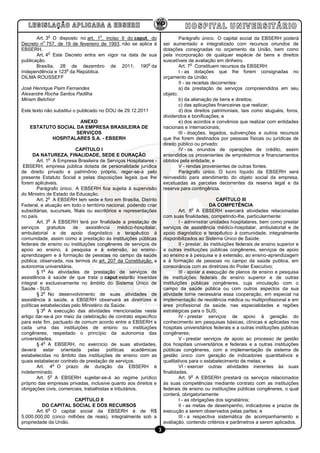 o                        o
       Art. 3 O disposto no art. 1 , inciso II do caput, do                     Parágrafo único. O capital social da EBSERH poderá
          o
Decreto n 757, de 19 de fevereiro de 1993, não se aplica à              ser aumentado e integralizado com recursos oriundos de
EBSERH.                                                                 dotações consignadas no orçamento da União, bem como
             o
       Art. 4 Este Decreto entra em vigor na data de sua                pela incorporação de qualquer espécie de bens e direitos
publicação.                                                             suscetíveis de avaliação em dinheiro.
                                                        o                              o
       Brasília, 28 de dezembro de 2011; 190 da                                 Art. 7 Constituem recursos da EBSERH:
                   o
Independência e 123 da República.                                               I - as dotações que lhe forem consignadas no
DILMA ROUSSEFF                                                          orçamento da União;
                                                                                II - as receitas decorrentes:
José Henrique Paim Fernandes                                                    a) da prestação de serviços compreendidos em seu
Alexandre Rocha Santos Padilha                                          objeto;
Miriam Belchior                                                                 b) da alienação de bens e direitos;
                                                                                c) das aplicações financeiras que realizar;
Este texto não substitui o publicado no DOU de 29.12.2011                       d) dos direitos patrimoniais, tais como aluguéis, foros,
                                                                        dividendos e bonificações; e
                     ANEXO                                                      e) dos acordos e convênios que realizar com entidades
    ESTATUTO SOCIAL DA EMPRESA BRASILEIRA DE                            nacionais e internacionais;
                    SERVIÇOS                                                    III - doações, legados, subvenções e outros recursos
           HOSPITALARES S.A. - EBSERH                                   que lhe forem destinados por pessoas físicas ou jurídicas de
                                                                        direito público ou privado;
                          CAPÍTULO I                                            IV - os oriundos de operações de crédito, assim
      DA NATUREZA, FINALIDADE, SEDE E DURAÇÃO                           entendidos os provenientes de empréstimos e financiamentos
              o
        Art. 1 A Empresa Brasileira de Serviços Hospitalares -          obtidos pela entidade; e
 EBSERH, empresa pública dotada de personalidade jurídica                       V - rendas provenientes de outras fontes.
de direito privado e patrimônio próprio, reger-se-á pelo                        Parágrafo único. O lucro líquido da EBSERH será
presente Estatuto Social e pelas disposições legais que lhe             reinvestido para atendimento do objeto social da empresa,
forem aplicáveis.                                                       excetuadas as parcelas decorrentes da reserva legal e da
        Parágrafo único. A EBSERH fica sujeita à supervisão             reserva para contingência.
do Ministro de Estado da Educação.
              o
        Art. 2 A EBSERH tem sede e foro em Brasília, Distrito                                        CAPÍTULO III
Federal, e atuação em todo o território nacional, podendo criar                                  DA COMPETÊNCIA
                                                                                         o
subsidiárias, sucursais, filiais ou escritórios e representações                 Art. 8 A EBSERH exercerá atividades relacionadas
no país.                                                                com suas finalidades, competindo-lhe, particularmente:
              o
        Art. 3 A EBSERH terá por finalidade a prestação de                       I - administrar unidades hospitalares, bem como prestar
serviços     gratuitos   de     assistência    médico-hospitalar,       serviços de assistência médico-hospitalar, ambulatorial e de
ambulatorial e de apoio diagnóstico e terapêutico à                     apoio diagnóstico e terapêutico à comunidade, integralmente
comunidade, assim como a prestação às instituições públicas             disponibilizados ao Sistema Único de Saúde;
federais de ensino ou instituições congêneres de serviços de                     II - prestar, às instituições federais de ensino superior e
apoio ao ensino, à pesquisa e à extensão, ao ensino-                    a outras instituições públicas congêneres, serviços de apoio
aprendizagem e à formação de pessoas no campo da saúde                  ao ensino e à pesquisa e à extensão, ao ensino-aprendizagem
pública, observada, nos termos do art. 207 da Constituição, a           e à formação de pessoas no campo da saúde publica, em
autonomia universitária.                                                consonância com as diretrizes do Poder Executivo;
           o
        § 1 As atividades de prestação de serviços de                            III - apoiar a execução de planos de ensino e pesquisa
assistência à saúde de que trata o caput estarão inseridas              de instituições federais de ensino superior e de outras
integral e exclusivamente no âmbito do Sistema Único de                 instituições públicas congêneres, cuja vinculação com o
Saúde - SUS.                                                            campo da saúde pública ou com outros aspectos da sua
           o
        § 2 No desenvolvimento de suas atividades de                    atividade torne necessária essa cooperação, em especial na
assistência à saúde, a EBSERH observará as diretrizes e                 implementação de residência médica ou multiprofissional e em
políticas estabelecidas pelo Ministério da Saúde.                       área profissional da saúde, nas especialidades e regiões
           o
        § 3 A execução das atividades mencionadas neste                 estratégicas para o SUS;
artigo dar-se-á por meio da celebração de contrato específico                    IV - prestar serviços de apoio à geração do
para este fim, pactuado de comum acordo entre a EBSERH e                conhecimento em pesquisas básicas, clínicas e aplicadas nos
cada uma das instituições de ensino ou instituições                     hospitais universitários federais e a outras instituições públicas
congêneres, respeitado o princípio da autonomia das                     congêneres;
universidades.                                                                   V - prestar serviços de apoio ao processo de gestão
           o
        § 4 A EBSERH, no exercício de suas atividades,                  dos hospitais universitários e federais e a outras instituições
deverá estar orientada pelas políticas acadêmicas                       públicas congêneres, com a implementação de sistema de
estabelecidas no âmbito das instituições de ensino com as               gestão único com geração de indicadores quantitativos e
quais estabelecer contrato de prestação de serviços.                    qualitativos para o estabelecimento de metas; e
                  o
        Art. 4 O prazo de duração da EBSERH é                                    VI - exercer outras atividades inerentes às suas
indeterminado.                                                          finalidades.
                o                                                                        o
        Art. 5 A EBSERH sujeitar-se-á ao regime jurídico                         Art. 9 A EBSERH prestará os serviços relacionados
próprio das empresas privadas, inclusive quanto aos direitos e          às suas competências mediante contrato com as instituições
obrigações civis, comerciais, trabalhistas e tributários.               federais de ensino ou instituições públicas congêneres, o qual
                                                                        conterá, obrigatoriamente:
                       CAPÍTULO II                                               I - as obrigações dos signatários;
         DO CAPITAL SOCIAL E DOS RECURSOS                                        II - as metas de desempenho, indicadores e prazos de
             o
       Art. 6 O capital social da EBSERH é de R$                        execução a serem observados pelas partes; e
5.000.000,00 (cinco milhões de reais), integralmente sob a                       III - a respectiva sistemática de acompanhamento e
propriedade da União.                                                   avaliação, contendo critérios e parâmetros a serem aplicados.
                                                                    3
 