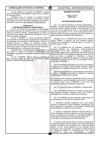Art. 30. Aplica-se ao pessoal da EBSERH o regime                                   REGIMENTO INTERNO
jurídico estabelecido pela legislação vigente para as relações
de emprego privado.                                                                             Agosto de 2012
        Parágrafo único. O ingresso do pessoal far-se-á                                          CAPÍTULO I
mediante concurso público de provas ou de provas e títulos,
observadas as normas específicas expedidas pela Diretoria,
                                                                                        DAS DISPOSIÇÕES GERAIS
respeitado o disposto no art. 10 da Lei nº 12.550, de 2011.
                                                                            Art. 1º A Empresa Brasileira de Serviços Hospitalares –
                         CAPÍTULO XI
                                                                        EBSERH, empresa pública dotada de personalidade jurídica
          DISPOSIÇÕES GERAIS E TRANSITÓRIAS
                                                                        de direito privado e patrimônio próprio, autorizada pela Lei nº
        Art. 31. Os membros do Conselho de Administração,
                                                                        12.50, de 15 de dezembro de 2011, e com Estatuto Social
da Diretoria Executiva, do Conselho Fiscal e os ocupantes de
                                                                        aprovado pelo Decreto nº 7.61, de 28 de dezembro de 2011,
cargos de confiança, direção, assessoramento ou chefia, ao
                                                                        reger-se-á pelas disposições legais que lhe forem aplicáveis e
assumirem suas funções, apresentarão declaração de bens e
                                                                        pelos dispositivos constantes deste Regimento.
renda, anualmente renovada.
        Art. 32. A EBSERH, na forma previamente definida
                                                                             Parágrafo único. A EBSERH tem sede foro em Brasília,
pelo Conselho de Administração, assegurará aos integrantes e
                                                                        Distrito Federal, e atuação em todo território nacional,
ex-integrantes dos Conselhos de Administração e Fiscal e da
                                                                        podendo criar subsidiárias, sucursais, filiais ou escritórios e
Diretoria Executiva a defesa em processos judiciais e
                                                                        representações no país.
administrativos contra eles instaurados pela prática de atos no
exercício do cargo ou função, nos casos em que não houver
                                                                            Art. 2º A EBSERH tem por finalidade a prestação de
incompatibilidade com os interesses da empresa.
                                                                        serviços   gratuitos     de   assistência  médico-hospitalar,
        Parágrafo único. A defesa prevista no caput aplica-se, no
                                                                        ambulatorial e de apoio diagnóstico e terapêutico à
que couber, e a critério do Conselho de Administração, aos
                                                                        comunidade, assim como a prestação às instituições públicas
empregados ocupantes e ex-ocupantes de cargo ou de função de
                                                                        federais de ensino ou instituições congêneres de serviços de
confiança.
                                                   o                    apoio ao ensino, à pesquisa e à extensão, ao ensino-
        Art. 33. A EBSERH rege-se pela Lei n 12.550, de
                  o                                                     aprendizagem e à formação de pessoas no campo da saúde,
2011, pela Lei n 6.404, de 1976, por este Estatuto e pelas
                                                                        observada, nos termos do art. 207 da Constituição Federal,
demais normas que lhe sejam aplicáveis.
                                                                        autonomia universitária.

                                                                            §1º As atividades de prestação de serviços de assistência
                                                                        à saúde de que trata o caput estarão inseridas integral
                                                                        exclusivamente no âmbito do Sistema Único de Saúde - SUS.

                                                                            §2º No desenvolvimento de suas atividades de assistência
                                                                        à saúde, a EBSERH observará as diretrizes e políticas
                                                                        estabelecidas pelo Ministério da Saúde.

                                                                        §3º A execução das atividades da EBSERH dar-se-á por meio
                                                                        da celebração de contrato específico para este fim, pactuado
                                                                        de comum acordo entre a EBSERH e cada uma das
                                                                        instituições de ensino ou instituições congêneres.

                                                                            Art. 3º O prazo de duração da EBSERH é indeterminado.

                                                                             Art. 4º A EBSERH sujeitar-se-á ao regime jurídico próprio
                                                                        das empresas privadas, inclusive quanto aos direitos e
                                                                        obrigações civis, comerciais, trabalhistas e tributárias.

                                                                            Art. 5º A EBSERH exercerá atividades relacionadas com
                                                                        suas finalidades, competindo-lhe, particularmente:

                                                                            I. administrar unidades hospitalares, bem como prestar
                                                                        serviços de assistência médico-hospitalar, ambulatorial e de
                                                                        apoio diagnóstico e terapêutico à comunidade, integralmente
                                                                        disponibilizados ao Sistema Único de Saúde;

                                                                             II. prestar, às instituições federais de ensino superior e a
                                                                        outras instituições públicas congêneres, serviços de apoio ao
                                                                        ensino e à pesquisa e à extensão, ao ensino-aprendizagem e
                                                                        à formação de pessoas no campo da saúde pública, em
                                                                        consonância com as diretrizes do Poder Executivo;

                                                                              III. apoiar a execução de planos de ensino e pesquisa de
                                                                        instituições federais de ensino superior e de outras instituições
                                                                        públicas congêneres, cuja vinculação com o campo da saúde
                                                                        pública ou com outros aspectos da sua atividade torne
                                                                        necessária essa cooperação, em especial na implementação
                                                                        de residência médica ou multiprofissional e em área
                                                                        profissional da saúde, nas especialidades e regiões
                                                                    7
 