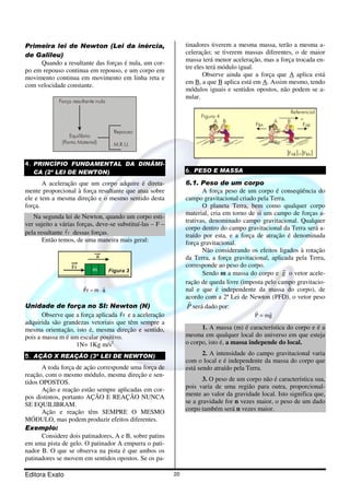 Primeira lei de Newton (Lei da inércia, 
de Galileu) 
Quando a resultante das forças é nula, um cor-po 
em repouso continua em repouso, e um corpo em 
movimento continua em movimento em linha reta e 
com velocidade constante. 
Repouso 
M.R.U. 
Força resultante nula 
Equilíbrio 
(Ponto Material) 
4. PRINCÍPIO FUNDAMENTAL DA DINÂMI- 
CA (2ª LEI DE NEWTON) 
A aceleração que um corpo adquire é direta-mente 
proporcional à força resultante que atua sobre 
ele e tem a mesma direção e o mesmo sentido desta 
força. 
Na segunda lei de Newton, quando um corpo esti-ver 
sujeito a várias forças, deve-se substituí-las – F – 
pela resultante r F r 
dessas forças. 
Então temos, de uma maneira mais geral: 
r r 
Fr m a 
= × 
Unidade de força no SI: Newton (N) 
r 
Observe que a força aplicada Fr 
e a aceleração 
adquirida são grandezas vetoriais que têm sempre a 
mesma orientação, isto é, mesma direção e sentido, 
pois a massa m é um escalar positivo. 
1N= 1Kg m/s2 
5. AÇÃO X REAÇÃO (3ª LEI DE NEWTON) 
A toda força de ação corresponde uma força de 
reação, com o mesmo módulo, mesma direção e sen-tidos 
OPOSTOS. 
Ação e reação estão sempre aplicadas em cor-pos 
distintos, portanto AÇÃO E REAÇÃO NUNCA 
SE EQUILIBRAM. 
Ação e reação têm SEMPRE O MESMO 
MÓDULO, mas podem produzir efeitos diferentes. 
Exemplo: 
Considere dois patinadores, A e B, sobre patins 
em uma pista de gelo. O patinador A empurra o pati-nador 
B. O que se observa na pista é que ambos os 
patinadores se movem em sentidos opostos. Se os pa-tinadores 
Editora Exato 20 
tiverem a mesma massa, terão a mesma a-celeração; 
se tiverem massas diferentes, o de maior 
massa terá menor aceleração, mas a força trocada en-tre 
eles terá módulo igual. 
Observe ainda que a força que A aplica está 
em B, a que B aplica está em A. Assim mesmo, tendo 
módulos iguais e sentidos opostos, não podem se a-nular. 
Figura 4 
Referencial 
A B A B + FBA FAB 
FAB =FBA 
6. PESO E MASSA 
6.1. Peso de um corpo 
A força peso de um corpo é conseqüência do 
campo gravitacional criado pela Terra. 
O planeta Terra, bem como qualquer corpo 
material, cria em torno de si um campo de forças a-trativas, 
denominado campo gravitacional. Qualquer 
corpo dentro do campo gravitacional da Terra será a-traído 
por esta, e a força de atração é denominada 
força gravitacional. 
Não considerando os efeitos ligados à rotação 
da Terra, a força gravitacional, aplicada pela Terra, 
corresponde ao peso do corpo. 
r 
o vetor acele-ração 
Sendo m a massa do corpo e g 
de queda livre (imposta pelo campo gravitacio-nal 
e que é independente da massa do corpo), de 
acordo com a 2ª Lei de Newton (PFD), o vetor peso 
r 
P 
será dado por: 
r r 
= 
P mg 
1. A massa (m) é característica do corpo e é a 
mesma em qualquer local do universo em que esteja 
o corpo, isto é, a massa independe do local. 
2. A intensidade do campo gravitacional varia 
com o local e é independente da massa do corpo que 
está sendo atraído pela Terra. 
3. O peso de um corpo não é característica sua, 
pois varia de uma região para outra, proporcional-mente 
ao valor da gravidade local. Isto significa que, 
se a gravidade for n vezes maior, o peso de um dado 
corpo também será n vezes maior. 
 