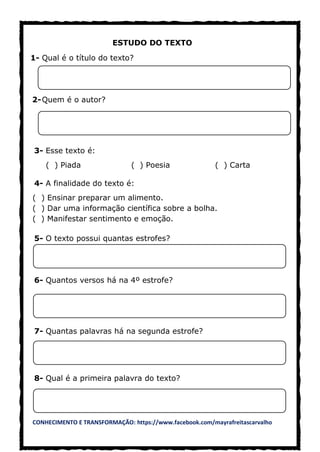 CONHECIMENTO E TRANSFORMAÇÃO: https://www.facebook.com/mayrafreitascarvalho
ESTUDO DO TEXTO
1- Qual é o título do texto?
2-Quem é o autor?
3- Esse texto é:
( ) Piada ( ) Poesia ( ) Carta
4- A finalidade do texto é:
( ) Ensinar preparar um alimento.
( ) Dar uma informação científica sobre a bolha.
( ) Manifestar sentimento e emoção.
5- O texto possui quantas estrofes?
6- Quantos versos há na 4º estrofe?
7- Quantas palavras há na segunda estrofe?
8- Qual é a primeira palavra do texto?
 