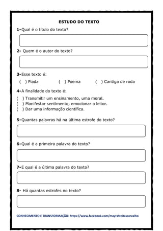 CONHECIMENTO E TRANSFORMAÇÃO: https://www.facebook.com/mayrafreitascarvalho
ESTUDO DO TEXTO
1-Qual é o título do texto?
2- Quem é o autor do texto?
3-Esse texto é:
( ) Piada ( ) Poema ( ) Cantiga de roda
4-A finalidade do texto é:
( ) Transmitir um ensinamento, uma moral.
( ) Manifestar sentimento, emocionar o leitor.
( ) Dar uma informação científica.
5-Quantas palavras há na última estrofe do texto?
6-Qual é a primeira palavra do texto?
7-E qual é a última palavra do texto?
8- Há quantas estrofes no texto?
 