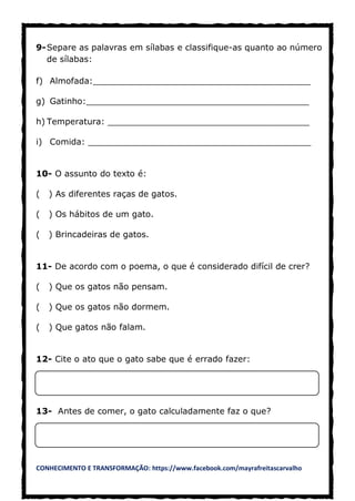 CONHECIMENTO E TRANSFORMAÇÃO: https://www.facebook.com/mayrafreitascarvalho
9-Separe as palavras em sílabas e classifique-as quanto ao número
de sílabas:
f) Almofada:_________________________________________
g) Gatinho:__________________________________________
h) Temperatura: ______________________________________
i) Comida: __________________________________________
10- O assunto do texto é:
( ) As diferentes raças de gatos.
( ) Os hábitos de um gato.
( ) Brincadeiras de gatos.
11- De acordo com o poema, o que é considerado difícil de crer?
( ) Que os gatos não pensam.
( ) Que os gatos não dormem.
( ) Que gatos não falam.
12- Cite o ato que o gato sabe que é errado fazer:
13- Antes de comer, o gato calculadamente faz o que?
 
