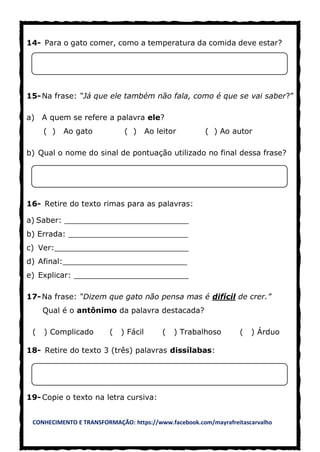 CONHECIMENTO E TRANSFORMAÇÃO: https://www.facebook.com/mayrafreitascarvalho
14- Para o gato comer, como a temperatura da comida deve estar?
15-Na frase: “Já que ele também não fala, como é que se vai saber?”
a) A quem se refere a palavra ele?
( ) Ao gato ( ) Ao leitor ( ) Ao autor
b) Qual o nome do sinal de pontuação utilizado no final dessa frase?
16- Retire do texto rimas para as palavras:
a) Saber: __________________________
b) Errada: _________________________
c) Ver:____________________________
d) Afinal:__________________________
e) Explicar: ________________________
17-Na frase: “Dizem que gato não pensa mas é difícil de crer.”
Qual é o antônimo da palavra destacada?
( ) Complicado ( ) Fácil ( ) Trabalhoso ( ) Árduo
18- Retire do texto 3 (três) palavras dissílabas:
19- Copie o texto na letra cursiva:
 
