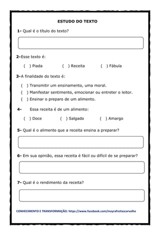 CONHECIMENTO E TRANSFORMAÇÃO: https://www.facebook.com/mayrafreitascarvalho
ESTUDO DO TEXTO
1- Qual é o título do texto?
2-Esse texto é:
( ) Piada ( ) Receita ( ) Fábula
3-A finalidade do texto é:
( ) Transmitir um ensinamento, uma moral.
( ) Manifestar sentimento, emocionar ou entreter o leitor.
( ) Ensinar o preparo de um alimento.
4- Essa receita é de um alimento:
( ) Doce ( ) Salgado ( ) Amargo
5- Qual é o alimento que a receita ensina a preparar?
6- Em sua opinião, essa receita é fácil ou difícil de se preparar?
7- Qual é o rendimento da receita?
 
