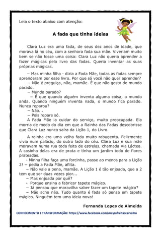 CONHECIMENTO E TRANSFORMAÇÃO: https://www.facebook.com/mayrafreitascarvalho
Leia o texto abaixo com atenção:
A fada que tinha ideias
Clara Luz era uma fada, de seus dez anos de idade, que
morava lá no céu, com a senhora fada sua mãe. Viveriam muito
bem se não fosse uma coisa: Clara Luz não queria aprender a
fazer mágicas pelo livro das fadas. Queria inventar as suas
próprias mágicas.
− Mas minha filha - dizia a Fada Mãe, todas as fadas sempre
aprenderam por esse livro. Por que só você não quer aprender?
− Não é preguiça, não, mamãe. É que não gosto de mundo
parado.
− Mundo parado?
− É que quando alguém inventa alguma coisa, o mundo
anda. Quando ninguém inventa nada, o mundo fica parado.
Nunca reparou?
− Não...
− Pois repare só.
A Fada Mãe ia cuidar do serviço, muito preocupada. Ela
morria de medo do dia em que a Rainha das Fadas descobrisse
que Clara Luz nunca saíra da Lição 1, do Livro.
A rainha era uma velha fada muito rabugenta. Felizmente
vivia num palácio, do outro lado do céu. Clara Luz e sua mãe
moravam numa rua toda feita de estrelas, chamada Via Láctea.
A casinha delas era de prata e tinha um jardim todo de flores
prateadas.
- Minha filha faça uma forcinha, passe ao menos para a Lição
2! − pedia a Fada Mãe, aflita.
− Não vale a pena, mamãe. A Lição 1 é tão enjoada, que a 2
tem que ser duas vezes pior...
− Mas enjoada por quê?
- Porque ensina a fabricar tapete mágico.
− Já pensou que maravilha saber fazer um tapete mágico?
− Não acho não. Tudo quanto é fada só pensa em tapete
mágico. Ninguém tem uma ideia nova!
Fernanda Lopes de Almeida
 