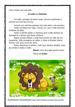 CONHECIMENTO E TRANSFORMAÇÃO: https://www.facebook.com/mayrafreitascarvalho
Leia o texto com atenção:
O Leão e o Ratinho
Um leão, cansado de tanto caçar, dormia espichado à
sombra de uma boa árvore.
Vieram uns ratinhos passear em cima dele e ele acordou.
Todos conseguiram fugir, menos um, que o leão prendeu
embaixo da pata.
Tanto o ratinho pediu e implorou que o leão desistiu de
esmagá-lo e deixou que fosse embora.
Algum tempo depois, o leão ficou preso na rede de uns
caçadores. Não conseguia se soltar, e fazia a floresta inteira
tremer com seus urros de raiva.
Nisso, apareceu o ratinho. Com seus dentes afiados, roeu
as cordas e soltou o leão.
Moral: Uma boa ação ganha outra.
Fábula de Esopo.
 