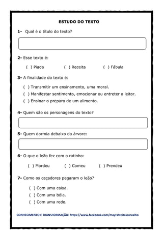 CONHECIMENTO E TRANSFORMAÇÃO: https://www.facebook.com/mayrafreitascarvalho
ESTUDO DO TEXTO
1- Qual é o título do texto?
2- Esse texto é:
( ) Piada ( ) Receita ( ) Fábula
3- A finalidade do texto é:
( ) Transmitir um ensinamento, uma moral.
( ) Manifestar sentimento, emocionar ou entreter o leitor.
( ) Ensinar o preparo de um alimento.
4- Quem são os personagens do texto?
5- Quem dormia debaixo da árvore:
6- O que o leão fez com o ratinho:
( ) Mordeu ( ) Comeu ( ) Prendeu
7- Como os caçadores pegaram o leão?
( ) Com uma caixa.
( ) Com uma bóia.
( ) Com uma rede.
 
