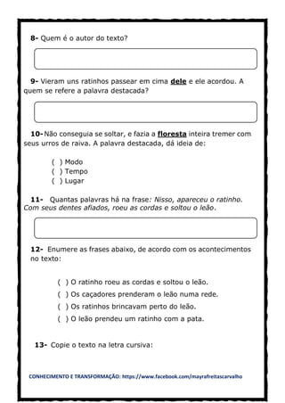 CONHECIMENTO E TRANSFORMAÇÃO: https://www.facebook.com/mayrafreitascarvalho
8- Quem é o autor do texto?
9- Vieram uns ratinhos passear em cima dele e ele acordou. A
quem se refere a palavra destacada?
10-Não conseguia se soltar, e fazia a floresta inteira tremer com
seus urros de raiva. A palavra destacada, dá ideia de:
( ) Modo
( ) Tempo
( ) Lugar
11- Quantas palavras há na frase: Nisso, apareceu o ratinho.
Com seus dentes afiados, roeu as cordas e soltou o leão.
12- Enumere as frases abaixo, de acordo com os acontecimentos
no texto:
( ) O ratinho roeu as cordas e soltou o leão.
( ) Os caçadores prenderam o leão numa rede.
( ) Os ratinhos brincavam perto do leão.
( ) O leão prendeu um ratinho com a pata.
13- Copie o texto na letra cursiva:
 