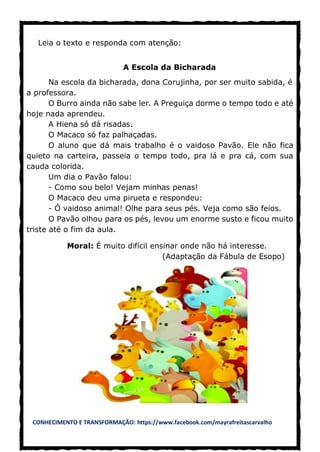 CONHECIMENTO E TRANSFORMAÇÃO: https://www.facebook.com/mayrafreitascarvalho
Leia o texto e responda com atenção:
A Escola da Bicharada
Na escola da bicharada, dona Corujinha, por ser muito sabida, é
a professora.
O Burro ainda não sabe ler. A Preguiça dorme o tempo todo e até
hoje nada aprendeu.
A Hiena só dá risadas.
O Macaco só faz palhaçadas.
O aluno que dá mais trabalho é o vaidoso Pavão. Ele não fica
quieto na carteira, passeia o tempo todo, pra lá e pra cá, com sua
cauda colorida.
Um dia o Pavão falou:
- Como sou belo! Vejam minhas penas!
O Macaco deu uma pirueta e respondeu:
- Ó vaidoso animal! Olhe para seus pés. Veja como são feios.
O Pavão olhou para os pés, levou um enorme susto e ficou muito
triste até o fim da aula.
Moral: É muito difícil ensinar onde não há interesse.
(Adaptação da Fábula de Esopo)
 