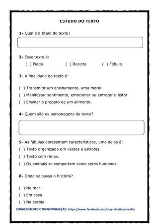 CONHECIMENTO E TRANSFORMAÇÃO: https://www.facebook.com/mayrafreitascarvalho
ESTUDO DO TEXTO
1- Qual é o título do texto?
2- Esse texto é:
( ) Piada ( ) Receita ( ) Fábula
3- A finalidade do texto é:
( ) Transmitir um ensinamento, uma moral.
( ) Manifestar sentimento, emocionar ou entreter o leitor.
( ) Ensinar o preparo de um alimento.
4- Quem são os personagens do texto?
5- As fábulas apresentam características, uma delas é:
( ) Texto organizado em versos e estrofes.
( ) Texto com rimas.
( ) Os animais se comportam como seres humanos.
6- Onde se passa a história?
( ) No mar
( ) Em casa
( ) Na escola
 