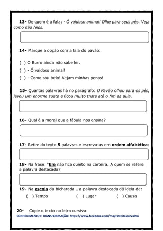 CONHECIMENTO E TRANSFORMAÇÃO: https://www.facebook.com/mayrafreitascarvalho
13- De quem é a fala: - Ó vaidoso animal! Olhe para seus pés. Veja
como são feios.
14- Marque a opção com a fala do pavão:
( ) O Burro ainda não sabe ler.
( ) - Ó vaidoso animal!
( ) - Como sou belo! Vejam minhas penas!
15- Quantas palavras há no parágrafo: O Pavão olhou para os pés,
levou um enorme susto e ficou muito triste até o fim da aula.
16- Qual é a moral que a fábula nos ensina?
17- Retire do texto 5 palavras e escreva-as em ordem alfabética:
18- Na frase: “Ele não fica quieto na carteira. A quem se refere
a palavra destacada?
19- Na escola da bicharada... a palavra destacada dá ideia de:
( ) Tempo ( ) Lugar ( ) Causa
20- Copie o texto na letra cursiva:
 