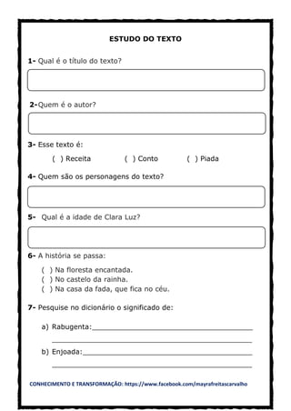 CONHECIMENTO E TRANSFORMAÇÃO: https://www.facebook.com/mayrafreitascarvalho
ESTUDO DO TEXTO
1- Qual é o título do texto?
2-Quem é o autor?
3- Esse texto é:
( ) Receita ( ) Conto ( ) Piada
4- Quem são os personagens do texto?
5- Qual é a idade de Clara Luz?
6- A história se passa:
( ) Na floresta encantada.
( ) No castelo da rainha.
( ) Na casa da fada, que fica no céu.
7- Pesquise no dicionário o significado de:
a) Rabugenta:_____________________________________
______________________________________________
b) Enjoada:_______________________________________
______________________________________________
 