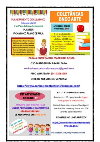 CONHECIMENTO E TRANSFORMAÇÃO: https://www.facebook.com/mayrafreitascarvalho
PARA A COMPRA DOS MATERIAIS ACIMA:
É SÓ MANDAR UM E-MAIL PARA:
conhecimentoetransformacaoct@gmail.com
PELO WHATSAPP: (34) 32661999
DIRETO NO SITE DE VENDAS:
https://www.conhecimentoetransformacao.com/
KIT CT ATIVIDADES DO BLOG
Pasta com 60 apostilas de Língua
Portuguesa e Matemática.
Material em documento Word para
você editar como quiser e em PDF
pronto para imprimir.
COMPRE NO LINK ABAIXO:
https://www.conhecimentoetransfo
rmacao.com/
 