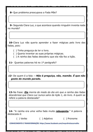 CONHECIMENTO E TRANSFORMAÇÃO: https://www.facebook.com/mayrafreitascarvalho
8- Que problema preocupava a Fada Mãe?
9- Segundo Clara Luz, o que acontece quando ninguém inventa nada
no mundo?
10-Clara Luz não queria aprender a fazer mágicas pelo livro das
fadas, pois:
( ) Tinha preguiça de ler o livro.
( ) Queria inventar as suas próprias mágicas.
( ) A rainha das fadas descobriu que ela não fez a lição.
11- Quantas palavras há no 1º parágrafo?
12- De quem é a fala: - Não é preguiça, não, mamãe. É que não
gosto do mundo parado.
13-Na frase: Ela morria de medo do dia em que a rainha das fadas
descobrisse que Clara Luz nunca saíra da lição 1, do livro. A quem se
refere a palavra destacada?
14- “A rainha era uma velha fada muito rabugenta.” A palavra
destacada é:
( ) Verbo ( ) Adjetivo ( ) Pronome
 