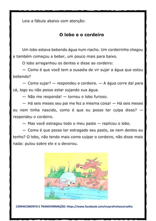 CONHECIMENTO E TRANSFORMAÇÃO: https://www.facebook.com/mayrafreitascarvalho
Leia a fábula abaixo com atenção:
O lobo e o cordeiro
Um lobo estava bebendo água num riacho. Um cordeirinho chegou
e também começou a beber, um pouco mais para baixo.
O lobo arreganhou os dentes e disse ao cordeiro:
— Como é que você tem a ousadia de vir sujar a água que estou
bebendo?
— Como sujar? — respondeu o cordeiro. — A água corre daí para
cá, logo eu não posso estar sujando sua água.
— Não me responda! — tornou o lobo furioso.
— Há seis meses seu pai me fez a mesma coisa! — Há seis meses
eu nem tinha nascido, como é que eu posso ter culpa disso? —
respondeu o cordeiro.
— Mas você estragou todo o meu pasto — replicou o lobo.
— Como é que posso ter estragado seu pasto, se nem dentes eu
tenho? O lobo, não tendo mais como culpar o cordeiro, não disse mais
nada: pulou sobre ele e o devorou.
 