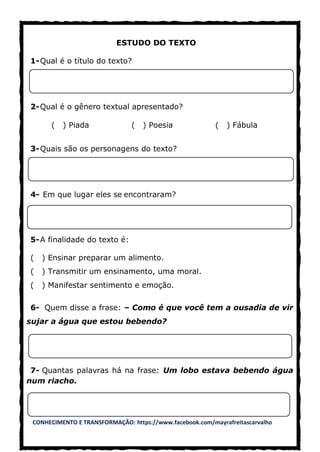 CONHECIMENTO E TRANSFORMAÇÃO: https://www.facebook.com/mayrafreitascarvalho
ESTUDO DO TEXTO
1-Qual é o título do texto?
2-Qual é o gênero textual apresentado?
( ) Piada ( ) Poesia ( ) Fábula
3-Quais são os personagens do texto?
4- Em que lugar eles se encontraram?
5-A finalidade do texto é:
( ) Ensinar preparar um alimento.
( ) Transmitir um ensinamento, uma moral.
( ) Manifestar sentimento e emoção.
6- Quem disse a frase: – Como é que você tem a ousadia de vir
sujar a água que estou bebendo?
7- Quantas palavras há na frase: Um lobo estava bebendo água
num riacho.
 