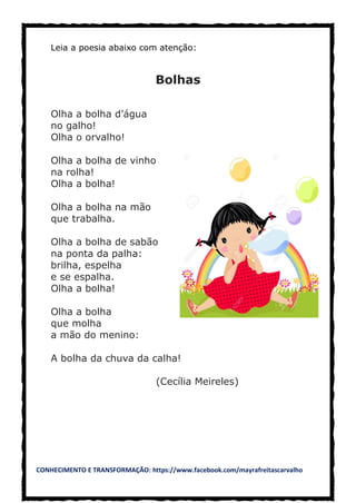 CONHECIMENTO E TRANSFORMAÇÃO: https://www.facebook.com/mayrafreitascarvalho
Leia a poesia abaixo com atenção:
Bolhas
Olha a bolha d’água
no galho!
Olha o orvalho!
Olha a bolha de vinho
na rolha!
Olha a bolha!
Olha a bolha na mão
que trabalha.
Olha a bolha de sabão
na ponta da palha:
brilha, espelha
e se espalha.
Olha a bolha!
Olha a bolha
que molha
a mão do menino:
A bolha da chuva da calha!
(Cecília Meireles)
 