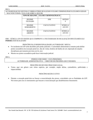 CURSO MORSE                                             SEAP - RJ 2012                                              DIREITO PENAL

DICA
AO INGRESSAR NO SISTEMA É OBRIGATÓRIO REALIZAR O EXAME CRIMINOLÓGICO (EXAMES GERAIS
– MAS NEM TODOS, VEJA O QUADRO A SEGUIR.
                   TIPO DE REGIME EXAME CRIMINOLÓGICO

                                  REGIME                               SIM                      ARTIGO
                                 FECHADO                                                          8

                                REGIME                         FACULTATIVO                     SÚMULA
                              SEMIABERTO                                                        439 STJ

                                  REGIME                       FACULTATIVO                     SÚMULA
                                  ABERTO                                                        439 STJ


OBS – SÚMULA 439 STJ DESDE QUE COMPROVE A NECESSIDADE DE REALIZAÇÃO DOS EXAMES ELE
PODERÁ SER REALIZADO

                         PRINCÍPIO DA JURISDICIONALIDADE (AUTORIDADE MISTA)
       Os incidentes da LEP serão decididos pelo poder judiciário. A autoridade administrativa somente pode definir
       pontos secundários da execução penal (ex. dias de visitas, horários de banhos de sol, imposição de sanções
       disciplinares previamente previstos em lei, etc).
       Mesmo nos pontos secundários pode haver intervenção judicial.

DICA
                              PODER JUDICIÁRIO = JUIZ (PRIMÁRIO)
                 AUTORIDADE ADMINISTRATIVA = DIRETOR DO PRESÍDIO (SECUNDÁRIO)

                             PRINCÍPIO DO DEVIDO PROCESSO LEGAL
       Temos aqui um gênero com várias espécies, por exemplo, ampla defesa, contraditório, publicidade e
       imparcialidade.

                                                       PRINCÍPIO REEDUCATIVO

       Durante a execução penal deve-se buscar a ressocialização dos presos, coincidindo com as finalidades da LEP.
       Nós temos para isso os instrumentos que buscam a ressocialização que desdobraremos futuramente.




   Rua Yolanda Saad Abuzaid, 150 - SL 702 -703 Alcântara SG (Alcântara Trade Center) Tel: 32454488 – Email: cursomorse@hotmail.com
                                                                                                                                       3
 