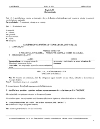 CURSO MORSE                                              SEAP - RJ 2012                                              DIREITO PENAL

                                                              Capítulo II
                                                             Da Assistência


Art. 10 - A assistência ao preso e ao internado é dever do Estado, objetivando prevenir o crime e orientar o retorno à
convivência em sociedade.
Parágrafo único - A assistência estende-se ao egresso.

Art. 11 - A assistência será:

I - material;
II - à saúde;
III - jurídica;
IV - educacional;
V - social;
VI - religiosa.

                 ESTUDO DA CTC (COMISSÃO TÉCNICA DE CLASSIFICAÇÃO)
    1. COMPOSIÇÃO

                                      PRESIDE O DIRETOR
              1 PISICOLÓGO, 1 PSQUIÁTRA, 1 ASSISTENTE SOCIAL, 2 CHEFES DE SERVIÇO.
    2. ATRIBUIÇÕES DA CTC

                                ANTES                                                            DEPOIS
    Acompanhava - As penas privativas de                                    Acompanha e individualiza as penas privativas de
     liberdade e restritiva de direito.                                     liberdade.
    Intervinha – nas progressões, regressões e converssões das
    penas.

                                                 ESTATUTO JURÍDICO DOS PRESOS
                                                     (DIREITOS E DEVERES)

    Art. 38 - Cumpre ao condenado, além das obrigações legais inerentes ao seu estado, submeter-se às normas de
    execução da pena.
Art. 39 - Constituem deveres do condenado:

I - comportamento disciplinado e cumprimento fiel da sentença;

II - obediência ao servidor e respeito a qualquer pessoa com quem deva relacionar-se; FALTA GRAVE

III - urbanidade e respeito no trato com os demais condenados;

IV - conduta oposta aos movimentos individuais ou coletivos de fuga ou de subversão à ordem ou à disciplina;

V - execução do trabalho, das tarefas e das ordens recebidas; FALTA GRAVE
VI - submissão à sanção disciplinar imposta;

VII - indenização à vítima ou aos seus sucessores;




     Rua Yolanda Saad Abuzaid, 150 - SL 702 -703 Alcântara SG (Alcântara Trade Center) Tel: 32454488 – Email: cursomorse@hotmail.com
                                                                                                                                         4
 