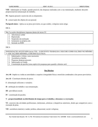 CURSO MORSE                                              SEAP - RJ 2012                                              DIREITO PENAL

VIII - indenização ao Estado, quando possível, das despesas realizadas com a sua manutenção, mediante desconto
proporcional da remuneração do trabalho;

IX - higiene pessoal e asseio da cela ou alojamento;

X - conservação dos objetos de uso pessoal.

Parágrafo único - Aplica-se ao preso provisório, no que couber, o disposto neste artigo.

DICA

São 5 as ações disciplinares impostas dentro do inciso VI
    1. Advertencia verbal
    2. Repreensão
    3. Suspensão da restituição
    4. Isolamento na própria cela
    5. Inclusão na RDD

DICA

INDENIZAÇÃO AO ESTADO (inciso VII) – O DETENTO TRABALHA E RECEBE COMO SALÁRIO NO MÍNIMO
3- 4 DE SALÁRIO MÍNIMO), COM ISSO ELE PAGA.
    1. Indenização a vítima e seus sucessores
    2. Assistência a família
    3. Pequenas despesas pessoais
    4. Indenização ao Estado
    5. Constituição de pecúlio (uma espécie de poupança para quando o detento sair)


                                                               Dos Direitos

Art. 40 - Impõe-se a todas as autoridades o respeito à integridade física e moral dos condenados e dos presos provisórios.

Art. 41 - Constituem direitos do preso:

I - alimentação suficiente e vestuário;

II - atribuição de trabalho e sua remuneração;

III - previdência social;

IV - constituição de pecúlio;

V - proporcionalidade na distribuição do tempo para o trabalho, o descanso e a recreação;

VI - exercício das atividades profissionais, intelectuais, artísticas e desportivas anteriores, desde que compatíveis com a
execução da pena;

VII - assistência material, à saúde, jurídica, educacional, social e religiosa;



     Rua Yolanda Saad Abuzaid, 150 - SL 702 -703 Alcântara SG (Alcântara Trade Center) Tel: 32454488 – Email: cursomorse@hotmail.com
                                                                                                                                         5
 