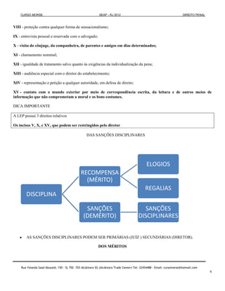 CURSO MORSE                                             SEAP - RJ 2012                                              DIREITO PENAL



VIII - proteção contra qualquer forma de sensacionalismo;

IX - entrevista pessoal e reservada com o advogado;

X - visita do cônjuge, da companheira, de parentes e amigos em dias determinados;

XI - chamamento nominal;

XII - igualdade de tratamento salvo quanto às exigências da individualização da pena;

XIII - audiência especial com o diretor do estabelecimento;

XIV - representação e petição a qualquer autoridade, em defesa de direito;

XV - contato com o mundo exterior por meio de correspondência escrita, da leitura e de outros meios de
informação que não comprometam a moral e os bons costumes.

DICA IMPORTANTE

A LEP possui 3 direitos relativos

Os incisos V, X, e XV, que podem ser restringidos pelo diretor

                                                   DAS SANÇÕES DISCIPLINARES




                                                                                              ELOGIOS
                                               RECOMPENSA
                                                 (MÉRITO)
                                                                                             REGALIAS
        DISCIPLINA

                                                 SANÇÕES                                   SANÇÕES
                                                (DEMÉRITO)                              DISCIPLINARES


        AS SANÇÕES DISCIPLINARES PODEM SER PRIMÁRIAS (JUÍZ ) SECUNDÁRIAS (DIRETOR).

                                                           DOS MÉRITOS




    Rua Yolanda Saad Abuzaid, 150 - SL 702 -703 Alcântara SG (Alcântara Trade Center) Tel: 32454488 – Email: cursomorse@hotmail.com
                                                                                                                                        6
 