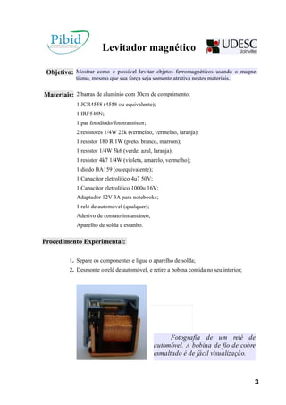 Levitador magnético
Objetivo: Mostrar como é possível levitar objetos ferromagnéticos usando o magne-
tismo, mesmo que sua força seja somente atrativa nestes materiais.
Materiais: 2 barras de alumínio com 30cm de comprimento;
1 JCR4558 (4558 ou equivalente);
1 IRF540N;
1 par fotodiodo/fototransistor;
2 resistores 1/4W 22k (vermelho, vermelho, laranja);
1 resistor 180 R 1W (preto, branco, marrom);
1 resistor 1/4W 5k6 (verde, azul, laranja);
1 resistor 4k7 1/4W (violeta, amarelo, vermelho);
1 diodo BA159 (ou equivalente);
1 Capacitor eletrolítico 4u7 50V;
1 Capacitor eletrolítico 1000u 16V;
Adaptador 12V 3A para notebooks;
1 relé de automóvel (qualquer);
Adesivo de contato instantâneo;
Aparelho de solda e estanho.
Procedimento Experimental:
1. Separe os componentes e ligue o aparelho de solda;
2. Desmonte o relé de automóvel, e retire a bobina contida no seu interior;
Fotografia de um relé de
automóvel. A bobina de fio de cobre
esmaltado é de fácil visualização.
3
 