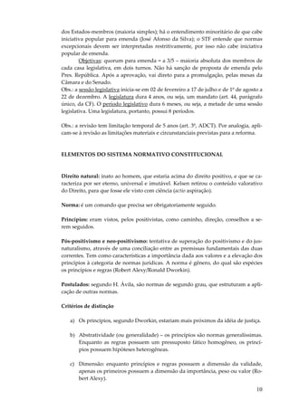 dos Estados-membros (maioria simples); há o entendimento minoritário de que cabe
iniciativa popular para emenda (José Afonso da Silva); o STF entende que normas
excepcionais devem ser interpretadas restritivamente, por isso não cabe iniciativa
popular de emenda.
Objetivas: quorum para emenda = a 3/5 – maioria absoluta dos membros de
cada casa legislativa, em dois turnos. Não há sanção de proposta de emenda pelo
Pres. República. Após a aprovação, vai direto para a promulgação, pelas mesas da
Câmara e do Senado.
Obs.: a sessão legislativa inicia-se em 02 de fevereiro a 17 de julho e de 1º de agosto a
22 de dezembro. A legislatura dura 4 anos, ou seja, um mandato (art. 44, parágrafo
único, da CF). O período legislativo dura 6 meses, ou seja, a metade de uma sessão
legislativa. Uma legislatura, portanto, possui 8 períodos.
Obs.: a revisão tem limitação temporal de 5 anos (art. 3º, ADCT). Por analogia, aplicam-se à revisão as limitações materiais e circunstanciais previstas para a reforma.

ELEMENTOS DO SISTEMA NORMATIVO CONSTITUCIONAL

Direito natural: inato ao homem, que estaria acima do direito positivo, e que se caracteriza por ser eterno, universal e imutável. Kelsen retirou o conteúdo valorativo
do Direito, para que fosse ele visto com ciência (actio aspiração).
Norma: é um comando que precisa ser obrigatoriamente seguido.
Princípios: eram vistos, pelos positivistas, como caminho, direção, conselhos a serem seguidos.
Pós-positivismo e neo-positivismo: tentativa de superação do positivismo e do jusnaturalismo, através de uma conciliação entre as premissas fundamentais das duas
correntes. Tem como características a importância dada aos valores e a elevação dos
princípios à categoria de normas jurídicas. A norma é gênero, do qual são espécies
os princípios e regras (Robert Alexy/Ronald Dworkin).
Postulados: segundo H. Ávila, são normas de segundo grau, que estruturam a aplicação de outras normas.
Critérios de distinção
a) Os princípios, segundo Dworkin, estariam mais próximos da idéia de justiça.
b) Abstratividade (ou generalidade) – os princípios são normas generalíssimas.
Enquanto as regras possuem um pressuposto fático homogêneo, os princípios possuem hipóteses heterogêneas.
c) Dimensão: enquanto princípios e regras possuem a dimensão da validade,
apenas os primeiros possuem a dimensão da importância, peso ou valor (Robert Alexy).

10

 