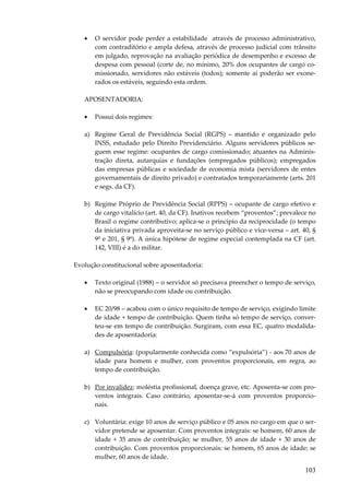 •

O servidor pode perder a estabilidade através de processo administrativo,
com contraditório e ampla defesa, através de processo judicial com trânsito
em julgado, reprovação na avaliação periódica de desempenho e excesso de
despesa com pessoal (corte de, no mínimo, 20% dos ocupantes de cargo comissionado, servidores não estáveis (todos); somente aí poderão ser exonerados os estáveis, seguindo esta ordem.

APOSENTADORIA:
•

Possui dois regimes:

a) Regime Geral de Previdência Social (RGPS) – mantido e organizado pelo
INSS, estudado pelo Direito Previdenciário. Alguns servidores públicos seguem esse regime: ocupantes de cargo comissionado; atuantes na Administração direta, autarquias e fundações (empregados públicos); empregados
das empresas públicas e sociedade de economia mista (servidores de entes
governamentais de direito privado) e contratados temporariamente (arts. 201
e segs. da CF).
b) Regime Próprio de Previdência Social (RPPS) – ocupante de cargo efetivo e
de cargo vitalício (art. 40, da CF). Inativos recebem “proventos”; prevalece no
Brasil o regime contributivo; aplica-se o princípio da reciprocidade (o tempo
da iniciativa privada aproveita-se no serviço público e vice-versa – art. 40, §
9º e 201, § 9º). A única hipótese de regime especial contemplada na CF (art.
142, VIII) é a do militar.
Evolução constitucional sobre aposentadoria:
•

Texto original (1988) – o servidor só precisava preencher o tempo de serviço,
não se preocupando com idade ou contribuição.

•

EC 20/98 – acabou com o único requisito de tempo de serviço, exigindo limite
de idade + tempo de contribuição. Quem tinha só tempo de serviço, converteu-se em tempo de contribuição. Surgiram, com essa EC, quatro modalidades de aposentadoria:

a) Compulsória: (popularmente conhecida como “expulsória”) - aos 70 anos de
idade para homem e mulher, com proventos proporcionais, em regra, ao
tempo de contribuição.
b) Por invalidez: moléstia profissional, doença grave, etc. Aposenta-se com proventos integrais. Caso contrário, aposentar-se-á com proventos proporcionais.
c) Voluntária: exige 10 anos de serviço público e 05 anos no cargo em que o servidor pretende se aposentar. Com proventos integrais: se homem, 60 anos de
idade + 35 anos de contribuição; se mulher, 55 anos de idade + 30 anos de
contribuição. Com proventos proporcionais: se homem, 65 anos de idade; se
mulher, 60 anos de idade.

103

 