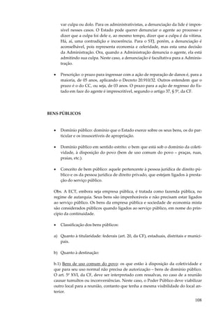 var culpa ou dolo. Para os administrativistas, a denunciação da lide é impossível nesses casos. O Estado pode querer denunciar o agente ao processo e
dizer que a culpa foi dele e, ao mesmo tempo, dizer que a culpa é da vítima.
Há, aí, uma contradição e incoerência. Para o STJ, porém, a denunciação é
aconselhável, pois representa economia e celeridade, mas esta uma decisão
da Administração. Ora, quando a Administração denuncia o agente, ela está
admitindo sua culpa. Neste caso, a denunciação é facultativa para a Administração.
•

Prescrição: o prazo para ingressar com a ação de reparação de danos é, para a
maioria, de 05 anos, aplicando o Decreto 20.910/32. Outros entendem que o
prazo é o do CC, ou seja, de 03 anos. O prazo para a ação de regresso do Estado em face do agente é imprescritível, segundo o artigo 37, § 5º, da CF.

BENS PÚBLICOS

•

Domínio público: domínio que o Estado exerce sobre os seus bens, os do particular e os insuscetíveis de apropriação.

•

Domínio público em sentido estrito: o bem que está sob o domínio da coletividade, à disposição do povo (bem de uso comum do povo – praças, ruas,
praias, etc.).

•

Conceito de bem público: aquele pertencente à pessoa jurídica de direito público e os da pessoa jurídica de direito privado, que estejam ligados à prestação do serviço público.

Obs. A ECT, embora seja empresa pública, é tratada como fazenda pública, no
regime de autarquia. Seus bens são impenhoráveis e não precisam estar ligados
ao serviço público. Os bens da empresa pública e sociedade de economia mista
são considerados públicos quando ligados ao serviço público, em nome do princípio da continuidade.
•

Classificação dos bens públicos:

a) Quanto à titularidade: federais (art. 20, da CF), estaduais, distritais e municipais.
b) Quanto à destinação:
b.1) Bens de uso comum do povo: os que estão à disposição da coletividade e
que para seu uso normal não precisa de autorização – bens de domínio público.
O art. 5º XVI, da CF, deve ser interpretado com ressalvas, no caso de a reunião
causar tumultos ou inconveniências. Neste caso, o Poder Público deve viabilizar
outro local para a reunião, contanto que tenha a mesma visibilidade do local anterior.

108

 