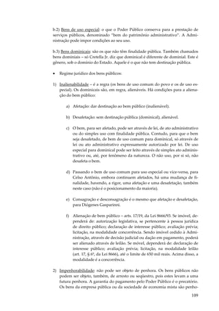 b.2) Bens de uso especial: o que o Poder Público conserva para a prestação de
serviços públicos, denominado “bem do patrimônio administrativo”. A Administração pode impor condições ao seu uso.
b.3) Bens dominicais: são os que não têm finalidade pública. Também chamados
bens dominiais – só Cretella Jr. diz que dominical é diferente de dominial. Este é
gênero, sob o domínio do Estado. Aquele é o que não tem destinação pública.
•

Regime jurídico dos bens públicos:

1) Inalienabilidade – é a regra (os bens de uso comum do povo e os de uso especial). Os dominicais são, em regra, alienáveis. Há condições para a alienação do bem público:
a) Afetação: dar destinação ao bem público (inalienável).
b) Desafetação: sem destinação pública (dominical), alienável.
c) O bem, para ser afetado, pode ser através de lei, de ato administrativo
ou do simples uso com finalidade pública. Contudo, para que o bem
seja desafetado, de bem de uso comum para dominical, só através de
lei ou ato administrativo expressamente autorizado por lei. De uso
especial para dominical pode ser feito através de simples ato administrativo ou, até, por fenômeno da natureza. O não uso, por si só, não
desafeta o bem.
d) Passando o bem de uso comum para uso especial ou vice-versa, para
Celso Antônio, embora continuem afetados, há uma mudança de finalidade, havendo, a rigor, uma afetação e uma desafetação, também
neste caso (não é o posicionamento da maioria).
e) Consagração e desconsagração é o mesmo que afetação e desafetação,
para Diógenes Gasparinni.
f) Alienação de bem público – arts. 17/19, da Lei 8666/93. Se imóvel, dependerá de: autorização legislativa, se pertencente à pessoa jurídica
de direito público; declaração de interesse público; avaliação prévia;
licitação, na modalidade concorrência. Sendo imóvel cedido à Administração, através de decisão judicial ou dação em pagamento, poderá
ser alienado através de leilão. Se móvel, dependerá de: declaração de
interesse público; avaliação prévia; licitação, na modalidade leilão
(art. 17, § 6º, da Lei 8666), até o limite de 650 mil reais. Acima disso, a
modalidade é a concorrência.
2) Impenhorabilidade: não pode ser objeto de penhora. Os bens públicos não
podem ser objeto, também, de arresto ou seqüestro, pois estes levam a uma
futura penhora. A garantia do pagamento pelo Poder Público é o precatório.
Os bens da empresa pública ou da sociedade de economia mista são penho-

109

 