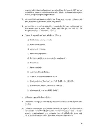 ráveis, se não estiverem ligados ao serviço público. Os bens da ECT são impenhoráveis, pois tem tratamento de fazenda pública, embora sendo empresa
pública, e segue o regime de precatório.
3) Impossibilidade de oneração: direito real de garantia – penhor e hipoteca. Os
bens públicos não podem ser dados em garantia.
4) Imprescritíveis: prescrição aquisitiva – usucapião. Os bens públicos não podem ser usucapidos. Mas o Poder Público pode usucapir (arts. 183, § 3º, 191,
parágrafo único, da CF e Súmula 340/STF).
•

Formas de aquisição de bens pelo Poder Público:
a) Contrato de compra e venda.
b) Contrato de doação.
c) Através de permuta.
d) Dação em pagamento.
e) Direito hereditário (testamento, herança jacente).
f) Usucapião.
g) Desapropriação.
h) Arrematação/adjudicação.
i)

Acessão natural (aluvião e avulsão).

j)

Confisco (objeto do crime – art. 91, I, do CP e Lei 8.429/92).

k) Parcelamento do solo urbano (Lei 6766/79).
l)

•

Abandono de bens (art. 1.275, do CC).

Utilização especial de bem público

a) Finalidade: o uso pode ser normal (sem autorização) ou anormal (com autorização).
b) Utilização: comum (uso geral e indiscriminado) ou especial, de três maneiras:
remunerada, compartilhada (dois entes públicos utilizando o bem ao mesmo
tempo) e privativa (usado pelo particular, com privacidade, através de locação, arrendamento, concessão, permissão ou autorização de uso).

110

 